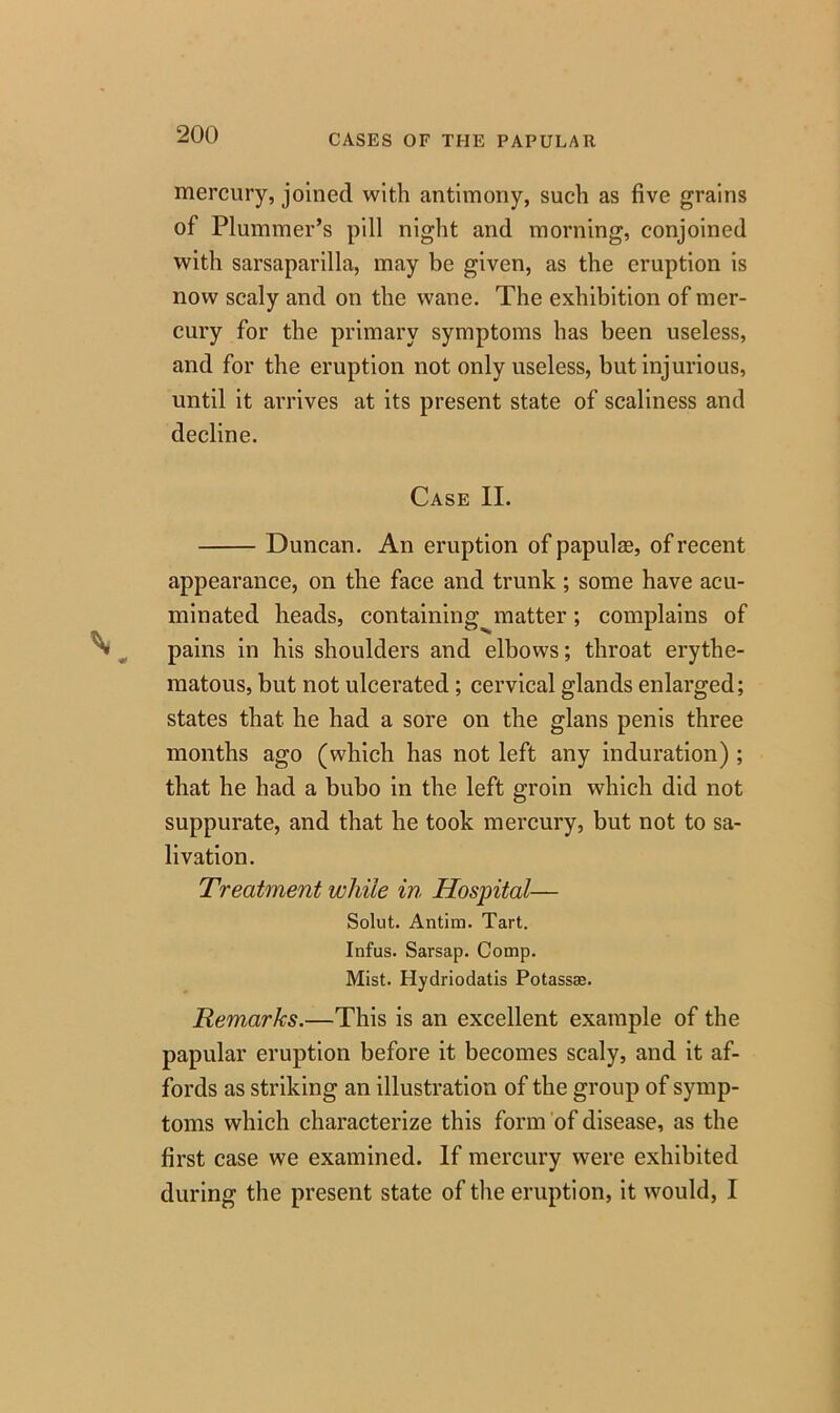 mercury, joined with antimony, such as five grains of Plummer’s pill night and morning, conjoined with sarsaparilla, may be given, as the eruption is now scaly and on the wane. The exhibition of mer- cury for the primary symptoms has been useless, and for the eruption not only useless, but injurious, until it arrives at its present state of scaliness and decline. Case II. Duncan. An eruption of papula?, of recent appearance, on the face and trunk ; some have acu- minated heads, containing^matter; complains of pains in his shoulders and elbows; throat erythe- matous, but not ulcerated; cervical glands enlarged; states that, he had a sore on the glans penis three months ago (which has not left any induration) ; that he had a bubo in the left groin which did not suppurate, and that he took mercury, but not to sa- livation. Treatment while in Hospital— Solut. Antim. Tart. Infus. Sarsap. Comp. Mist. Hydriodatis Potass®. Remarks.—This is an excellent example of the papular eruption before it becomes scaly, and it af- fords as striking an illustration of the group of symp- toms which characterize this form of disease, as the first case we examined. If mercury were exhibited during the present state of the eruption, it would, I