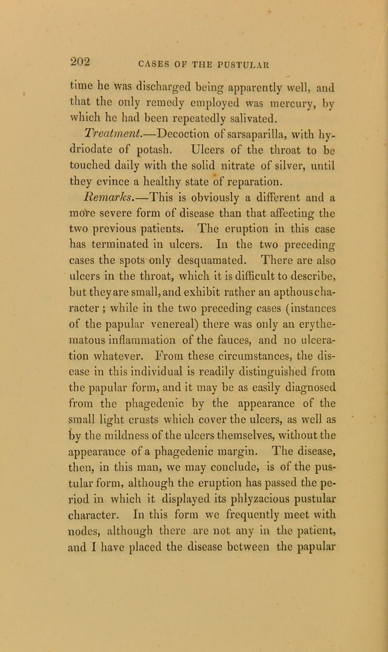 time he was discharged being apparently well, and that the only remedy employed was mercury, by which he had been repeatedly salivated. Treatment.—Decoction of sarsaparilla, with hy- driodate of potash. Ulcers of the throat to be touched daily with the solid nitrate of silver, until they evince a healthy state of reparation. Remarks.—This is obviously a different and a more severe form of disease than that affecting the two previous patients. The eruption in this case has terminated in ulcers. In the two preceding cases the spots only desquamated. There are also ulcers in the throat, which it is difficult to describe, but they are small, and exhibit rather an apthous cha- racter ; while in the two preceding cases (instances of the papular venereal) there was only an erythe- matous inflammation of the fauces, and no ulcera- tion whatever. From these circumstances, the dis- ease in this individual is readily distinguished from the papular form, and it may be as easily diagnosed from the phagedenic by the appearance of the small light crusts which cover the ulcers, as well as by the mildness of the ulcers themselves, without the appearance of a phagedenic margin. The disease, then, in this man, we may conclude, is of the pus- tular form, although the eruption has passed the pe- riod in which it displayed its phlyzacious pustular character. In this form we frequently meet with nodes, although there are not any in the patient, and I have placed the disease between the papular