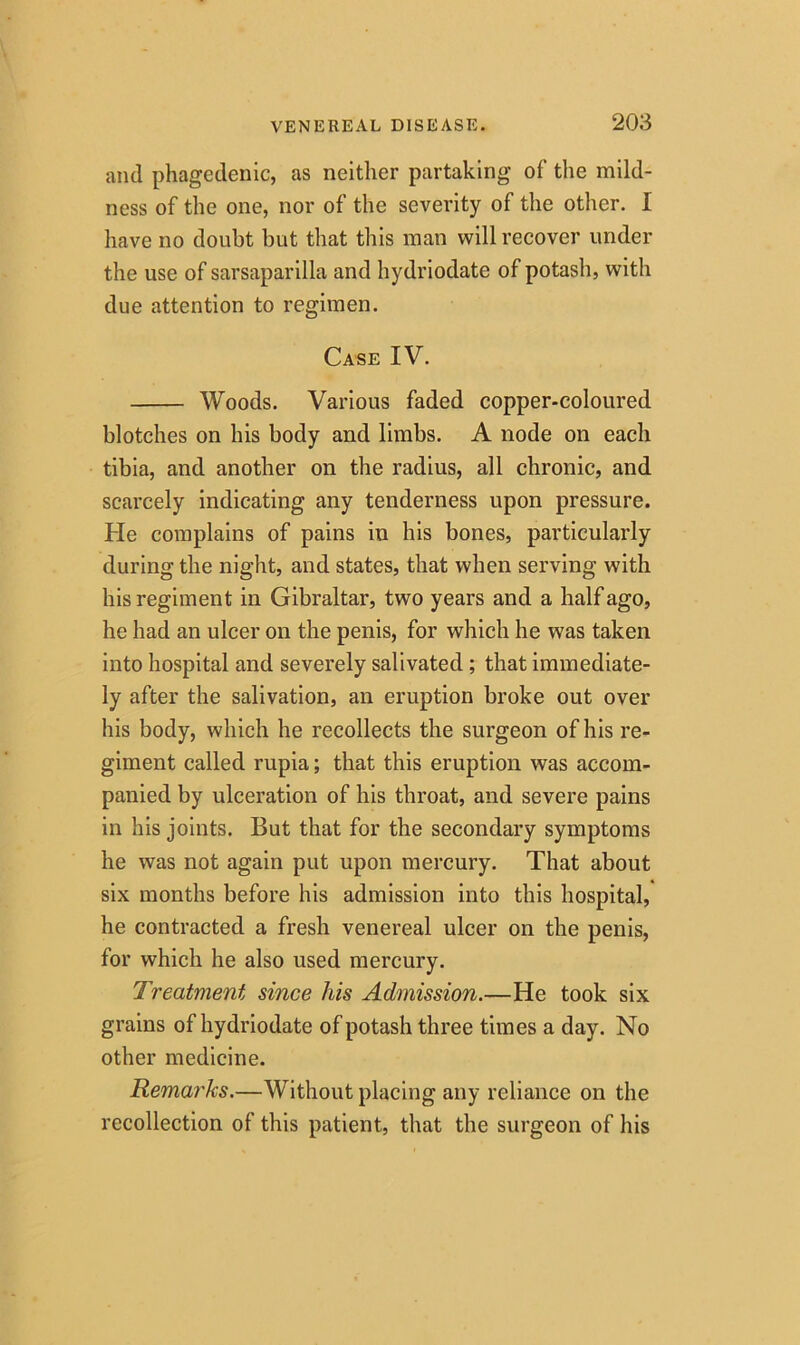 and phagedenic, as neither partaking of the mild- ness of the one, nor of the severity of the other. I have no doubt but that this man will recover under the use of sarsaparilla and hydriodate of potash, with due attention to regimen. Case IV. Woods. Various faded copper-coloured blotches on his body and limbs. A node on each tibia, and another on the radius, all chronic, and scarcely indicating any tenderness upon pressure. He complains of pains in his bones, particularly during the night, and states, that when serving with his regiment in Gibraltar, two years and a half ago, he had an ulcer on the penis, for which he was taken into hospital and severely salivated ; that immediate- ly after the salivation, an eruption broke out over his body, which he recollects the surgeon of his re- giment called rupia; that this eruption was accom- panied by ulceration of his throat, and severe pains in his joints. But that for the secondary symptoms he was not again put upon mercury. That about six months before his admission into this hospital, he contracted a fresh venereal ulcer on the penis, for which he also used mercury. Treatment since his Admission.—He took six grains of hydriodate of potash three times a day. No other medicine. Remarks.—Without placing any reliance on the recollection of this patient, that the surgeon of his