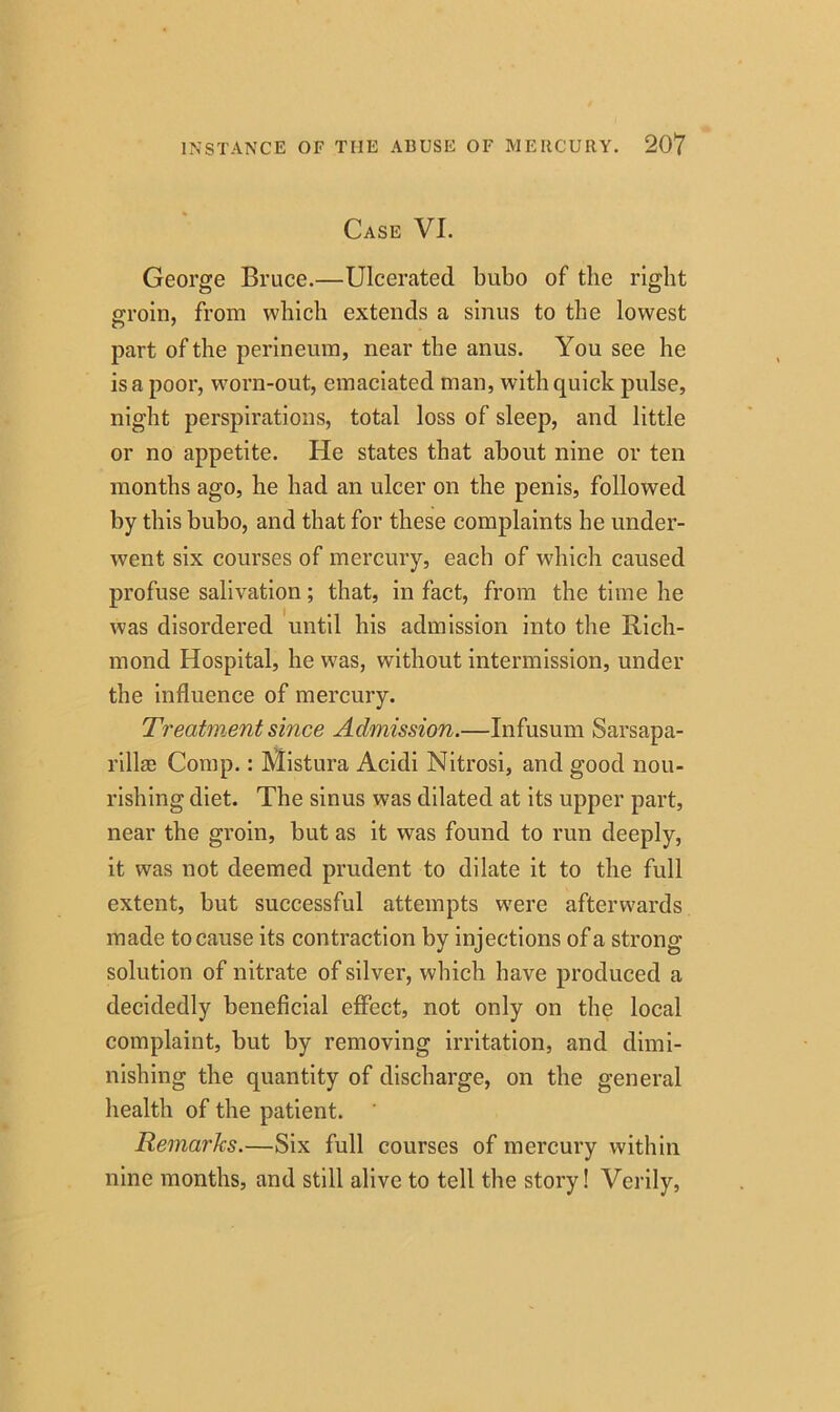 Case VI. George Bruce.—Ulcerated bubo of the right groin, from which extends a sinus to the lowest part of the perineum, near the anus. You see he is a poor, worn-out, emaciated man, with quick pulse, night perspirations, total loss of sleep, and little or no appetite. He states that about nine or ten months ago, he had an ulcer on the penis, followed by this bubo, and that for these complaints he under- went six courses of mercury, each of which caused profuse salivation; that, in fact, from the time he was disordered until his admission into the Rich- mond Hospital, he was, without intermission, under the influence of mercury. Treatment since Admission.—Infusum Sarsapa- rilla Comp.: Mistura Acidi Nitrosi, and good nou- rishing diet. The sinus was dilated at its upper part, near the groin, but as it was found to run deeply, it was not deemed prudent to dilate it to the full extent, but successful attempts were afterwards made to cause its contraction by injections of a strong- solution of nitrate of silver, which have produced a decidedly beneficial effect, not only on the local complaint, but by removing irritation, and dimi- nishing the quantity of discharge, on the general health of the patient. Remarks.—Six full courses of mercury within nine months, and still alive to tell the story! Verily,