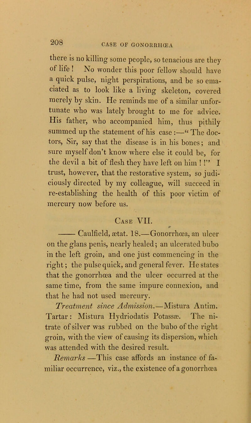 CASE OF GONORRIKEA there is no killing some people, so tenacious are they of life ! No wonder this poor fellow should have a quick pulse, night perspirations, and be so ema- ciated as to look like a living skeleton, covered merely by skin. He reminds me of a similar unfor- tunate who was lately brought to me for advice. His father, who accompanied him, thus pithily summed up the statement of his case :—“ The doc- tors, Sir, say that the disease is in his bones; and sure myself don’t know where else it could be, for the devil a bit of flesh they have left on him ! !” I trust, however, that the restorative system, so judi- ciously directed by my colleague, will succeed in re-establishing the health of this poor victim of mercury now before us. Case VII. Caulfield, aetat. 18.—Gonorrhoea, an ulcer on the glans penis, nearly healed; an ulcerated bubo in the left groin, and one just commencing in the right; the pulse quick, and general fever. He states that the gonorrhoea and the ulcer occurred at the same time, from the same impure connexion, and that he had not used mercury. Treatment since Admission.—Mistura Antim. Tartar: Mistura Hydriodatis Potassae. The ni- trate of silver was rubbed on the bubo of the right groin, with the view of causing its dispersion, which was attended with the desired result. Remarks —This case affords an instance of fa- miliar occurrence, viz., the existence of a gonorrhoea