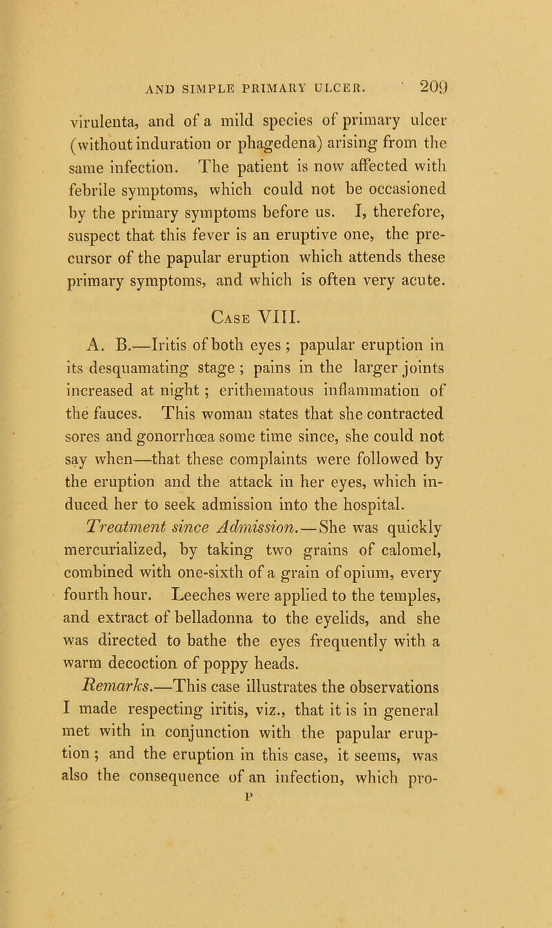 AND SIMPLE PRIMARY ULCER. 20‘J virulenta, and of a mild species of primary ulcer (without induration or phagedena) arising from the same infection. The patient is now affected with febrile symptoms, which could not be occasioned by the primary symptoms before us. I, therefore, suspect that this fever is an eruptive one, the pre- cursor of the papular eruption which attends these primary symptoms, and which is often very acute. Case VIII. A. B.—Iritis of both eyes; papular eruption in its desquamating stage ; pains in the larger joints increased at night; erithematous inflammation of the fauces. This woman states that she contracted sores and gonorrhoea some time since, she could not say when—that these complaints were followed by the eruption and the attack in her eyes, which in- duced her to seek admission into the hospital. Treatment since Admission. — She was quickly mercurialized, by taking two grains of calomel, combined with one-sixth of a grain of opium, every fourth hour. Leeches were applied to the temples, and extract of belladonna to the eyelids, and she was directed to bathe the eyes frequently with a warm decoction of poppy heads. Remarks.—This case illustrates the observations I made respecting iritis, viz., that it is in general met with in conjunction with the papular erup- tion ; and the eruption in this case, it seems, was also the consequence of an infection, which pro- p