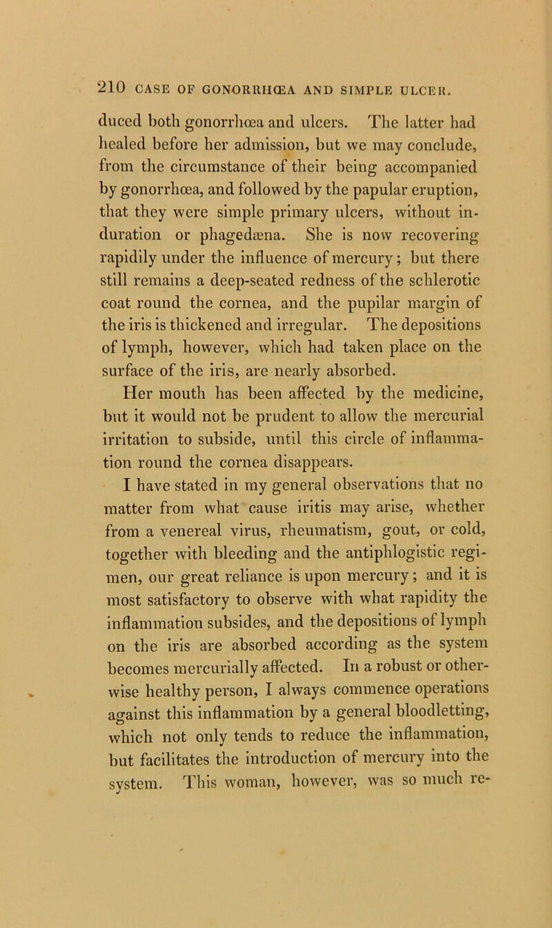 duced both gonorrhoea and ulcers. The latter had healed before her admission, but we may conclude, from the circumstance of their being accompanied by gonorrhoea, and followed by the papular eruption, that they were simple primary ulcers, without in- duration or phagedaena. She is now recovering rapidily under the influence of mercury; but there still remains a deep-seated redness of the schlerotic coat round the cornea, and the pupilar margin of the iris is thickened and irregular. The depositions of lymph, however, which had taken place on the surface of the iris, are nearly absorbed. Her mouth has been affected by the medicine, but it would not be prudent to allow the mercurial irritation to subside, until this circle of inflamma- tion round the cornea disappears. I have stated in my general observations that no matter from what cause iritis may arise, whether from a venereal virus, rheumatism, gout, or cold, together with bleeding and the antiphlogistic regi- men, our great reliance is upon mercury; and it is most satisfactory to observe with what rapidity the inflammation subsides, and the depositions of lymph on the iris are absorbed according as the system becomes mercurially affected. In a robust or other- wise healthy person, I always commence operations against this inflammation by a general bloodletting, which not only tends to reduce the inflammation, but facilitates the introduction of mercury into the system. This woman, however, was so much re-