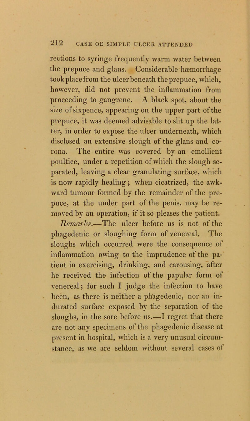 rections to syringe frequently warm water between the prepuce and glans. Considerable haemorrhage took place from the ulcer beneath the prepuce, which, however, did not prevent the inflammation from proceeding to gangrene. A black spot, about the size of sixpence, appearing on the upper part of the prepuce, it was deemed advisable to slit up the lat- ter, in order to expose the ulcer underneath, which disclosed an extensive slough of the glans and co- rona. The entire was covered by an emollient poultice, under a repetition of which the slough se- parated, leaving a clear granulating surface, which is now rapidly healing; when cicatrized, the awk- ward tumour formed by the remainder of the pre- puce, at the under part of the penis, may be re- moved by an operation, if it so pleases the patient. Remarks.—The ulcer before us is not of the phagedenic or sloughing form of venereal. The sloughs which occurred were the consequence of inflammation owing to the imprudence of the pa- tient in exercising, drinking, and carousing, after he received the infection of the papular form of venereal; for such I judge the infection to have been, as there is neither a phagedenic, nor an in- durated surface exposed by the separation of the sloughs, in the sore before us.—I regret that there are not any specimens of the phagedenic disease at present in hospital, which is a very unusual circum- stance, as we are seldom without several cases of