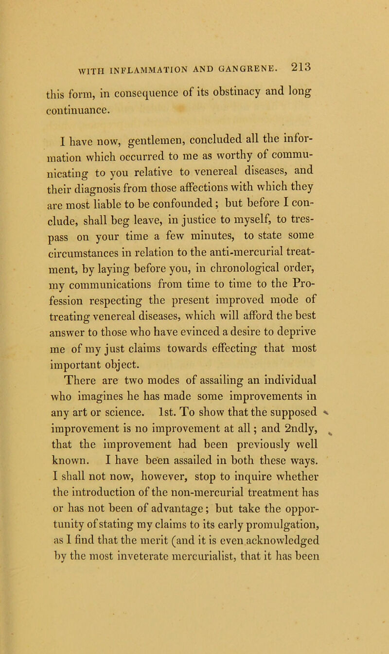 this form, in consequence of its obstinacy and long continuance. 1 have now, gentlemen, concluded all the infor- mation which occurred to me as worthy of commu- nicating to you relative to venereal diseases, and their diagnosis from those affections with which they are most liable to be confounded ; but before I con- clude, shall beg leave, in justice to myself, to tres- pass on your time a few minutes, to state some circumstances in relation to the anti-mercurial treat- ment, by laying before you, in chronological order, my communications from time to time to the Pro- fession respecting the present improved mode of treating venereal diseases, which will afford the best answer to those who have evinced a desire to deprive me of my just claims towards effecting that most important object. There are two modes of assailing an individual who imagines he has made some improvements in any art or science. 1st. To show that the supposed improvement is no improvement at all; and 2ndly, that the improvement had been previously well known. I have been assailed in both these ways. I shall not now, however, stop to inquire whether the introduction of the non-mercurial treatment has or has not been of advantage; but take the oppor- tunity of stating my claims to its early promulgation, as 1 find that the merit (and it is even acknowledged by the most inveterate mercurialist, that it has been