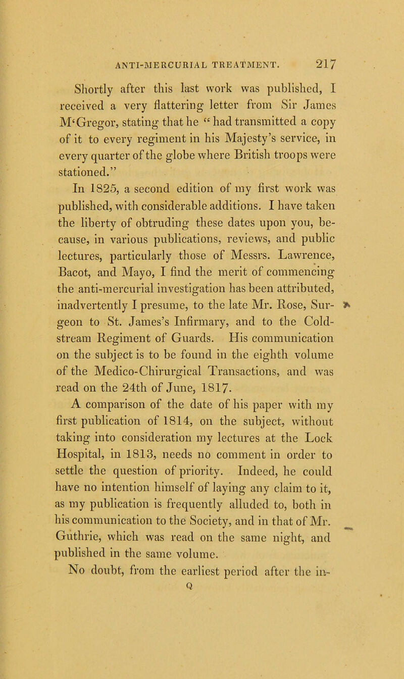 Shortly after this last work was published, 1 received a very flattering letter from Sir James M‘Gregor, stating that he “ had transmitted a copy of it to every regiment in his Majesty’s service, in every quarter of the globe where British troops were stationed.” In 1S25, a second edition of my first work was published, with considerable additions. I have taken the liberty of obtruding these dates upon you, be- cause, in various publications, reviews, and public lectures, particularly those of Messrs. Lawrence, Bacot, and Mayo, I find the merit of commencing the anti-mercurial investigation has been attributed, inadvertently I presume, to the late Mr. Rose, Sur- geon to St. James’s Infirmary, and to the Cold- stream Regiment of Guards. His communication on the subject is to be found in the eighth volume of the Medico-Chirurgical Transactions, and was read on the 24th of June, 1817- A comparison of the date of his paper with my first publication of 1814, on the subject, without taking into consideration my lectures at the Lock Hospital, in 1813, needs no comment in order to settle the question of priority. Indeed, he could have no intention himself of laying any claim to it, as my publication is frequently alluded to, both in his communication to the Society, and in that of Mr. Guthrie, which was read on the same night, and published in the same volume. No doubt, from the earliest period after the in- Q