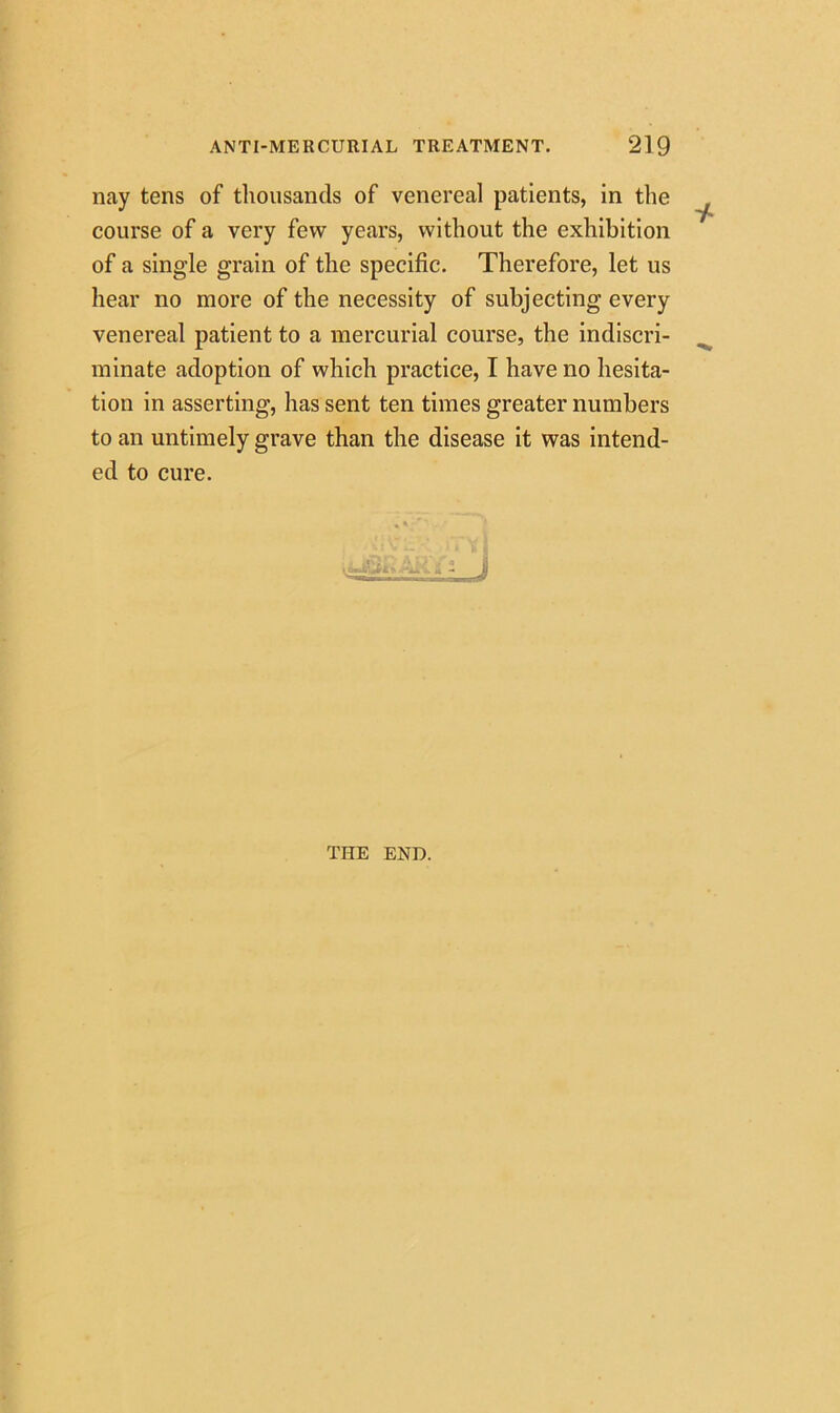 nay tens of thousands of venereal patients, in the course of a very few years, without the exhibition of a single grain of the specific. Therefore, let us hear no more of the necessity of subjecting every venereal patient to a mercurial course, the indiscri- minate adoption of which practice, I have no hesita- tion in asserting, has sent ten times greater numbers to an untimely grave than the disease it was intend- ed to cure. THE END.