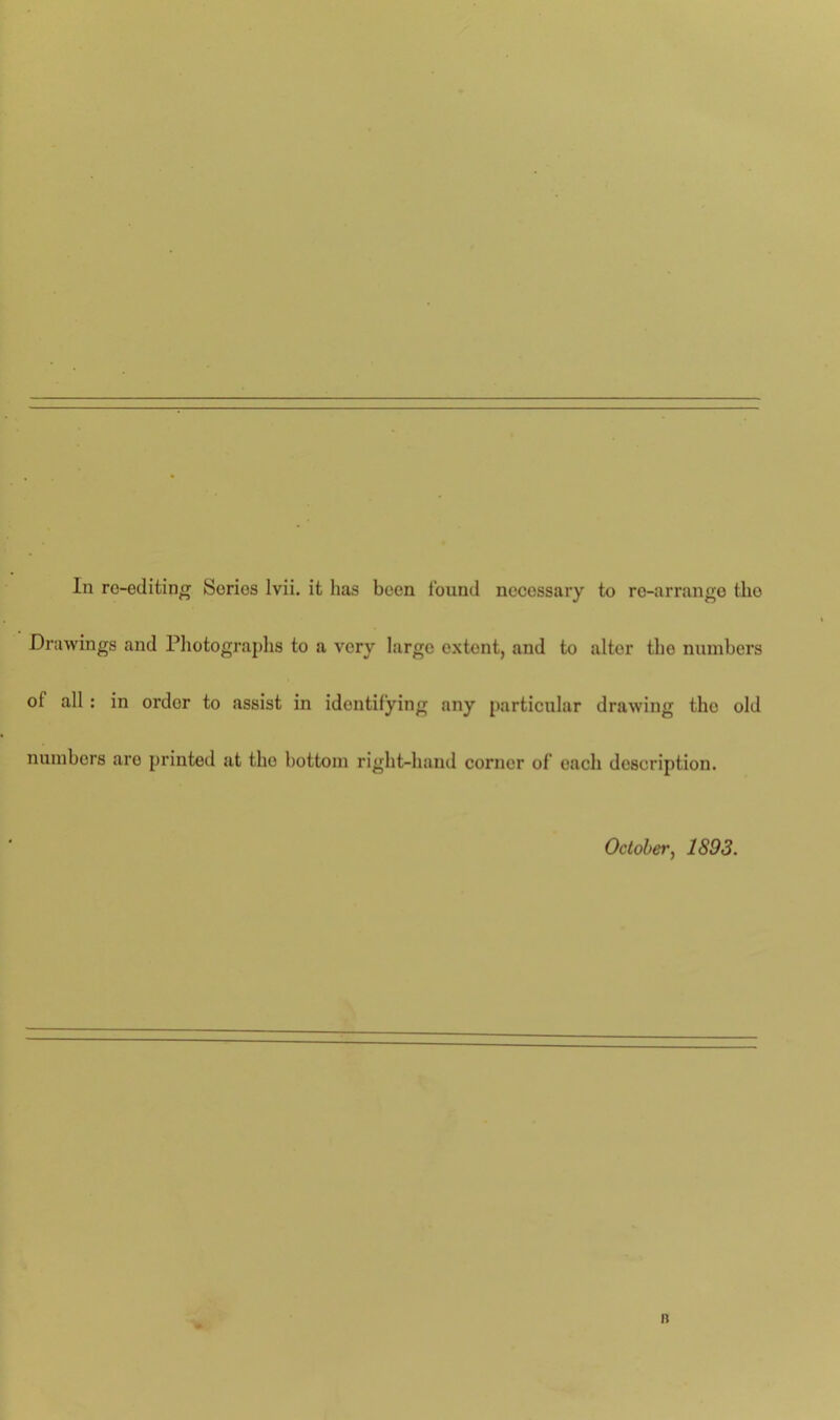 In re-editing Series lvii. it lias been found necessary to re-arrange the Drawings and Photographs to a very large extent, and to altor tho numbers oi all : in ordor to assist in identifying any particular drawing tho old numbers are printed at tho bottom right-hand corner of each description. October, 1893. n