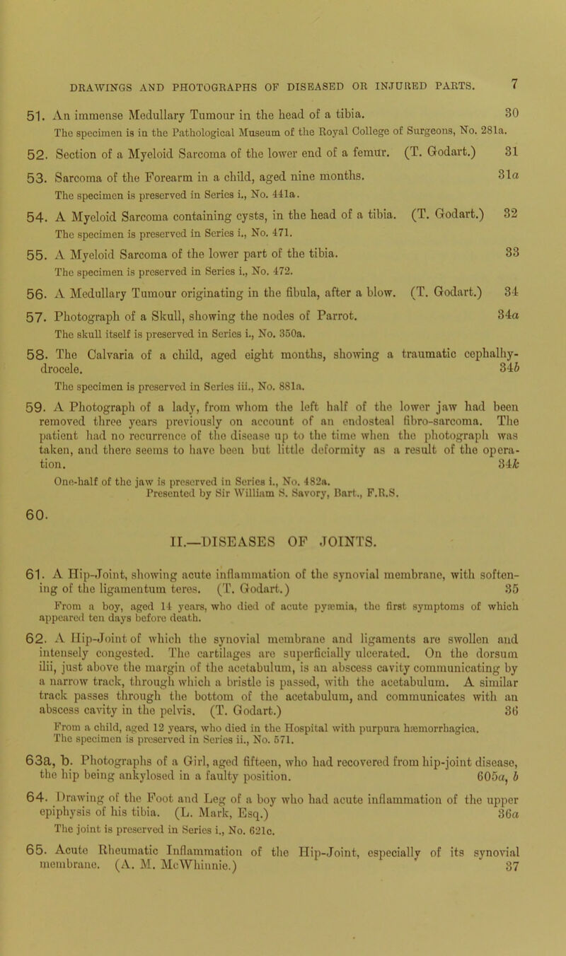51. An immense Medullary Tumour in the head of a tibia. 80 The specimen is in the Pathological Museum of the Royal College of Surgeons, No. 281a. 52. Section of a Myeloid Sarcoma of the lower end of a femur. (T. Godart.) 31 53. Sarcoma of the Forearm in a child, aged nine months. 31a The specimen is preserved in Series i., No. 411a. 54. A Myeloid Sarcoma containing cysts, in the head of a tibia. (T. Godart.) 32 The specimen is preserved in Series i., No. 471. 55. A Myeloid Sarcoma of the lower part of the tibia. 33 The specimen is preserved in Series i., No. 472. 56. A Medullary Tumour originating in the fibula, after a blow. (T. Godart.) 34 57. Photograph of a Skull, showing the nodes of Parrot. 34a The skull itself is preserved in Series i., No. 350a. 58. The Calvaria of a child, aged eight months, showing a traumatic cophalhy- drocele. 346 The specimen is preserved in Series iii., No. 881a. 59. A Photograph of a lady, from whom the left half of the lower jaw had been removed three years previously on account of an endosteal fibro-sarcoma. The patient had no recurrence of the disease up to the time when the photograph was taken, and there seems to have been but little deformity as a result of the opera- tion. 34& One-half of the jaw is preserved in Series i., No. 482a. Presented by Sir William S. Savory, Bart., F.R.S, 60. II.—DISEASES OF JOINTS. 61. A Iiip-Joint, showing acute inflammation of the synovial membrane, with soften- ing of the ligamentum teres. (T. Godart.) 85 From a boy, aged 14 years, who died of acute pyromia, the first symptoms of which appeared ten days before death. 62. A Hip-Joint of which the synovial membrane and ligaments are swollen and intensely congested. The cartilages are superficially ulcerated. On the dorsum ilii, just above the margin of the acetabulum, is an abscess cavity communicating by a narrow track, through which a bristle is passed, with the acetabulum. A similar track passes through the bottom of the acetabulum, and communicates with an abscess cavity in the pelvis. (T. Godart.) 30 From a child, aged 12 years, who died in the Hospital with purpura hiemorrhagica. The specimen is preserved in Series ii., No. 571. 63a, 7). Photographs of a Girl, aged fifteen, who had recovered from hip-joint disease, the hip being ankylosed in a faulty position. 605a, b 64. Drawing ot the Foot and Leg of a boy who had acute inflammation of the upper epiphysis of his tibia. (L. Mark, Esq.) 36a The joint is preserved in Series i., No. 621c. 65. Acute Rheumatic Inflammation of the Hip-Joint, especially of its synovial membrane. (A. M. McWhinnie.) * 37
