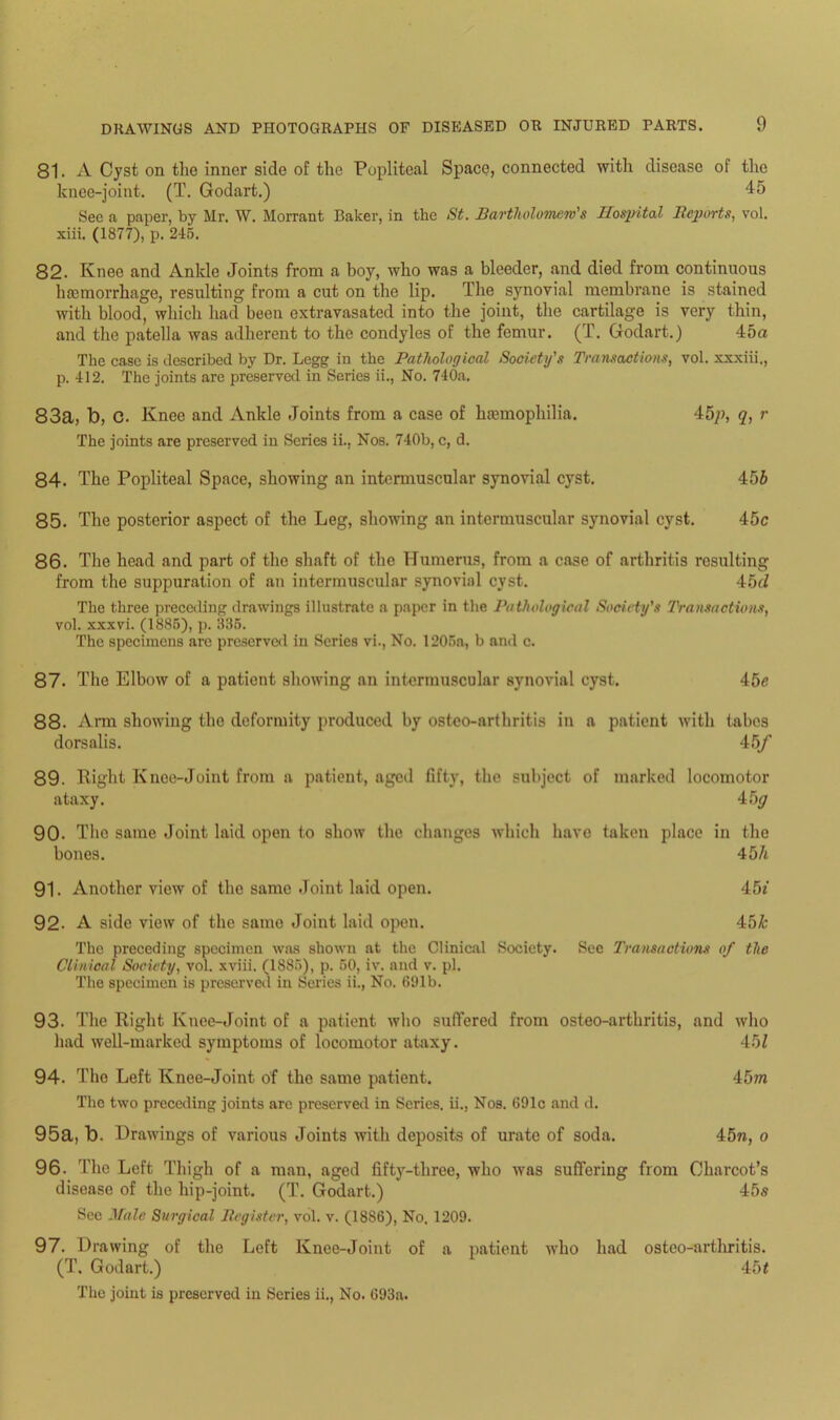 81. A Cyst on the inner side of the Popliteal Space, connected with disease of the knee-joint. (T. Godart.) 45 See a paper, by Mr. W. Morrant Baker, in the St. Bartholomew's Hoqrital Reports, vol. xiii. (1877), p. 215. 82. Knee and Ankle Joints from a boy, who was a bleeder, and died from continuous hfemorrhage, resulting from a cut on the lip. The synovial membrane is stained with blood, which had been extravasated into the joint, the cartilage is very thin, and the patella was adherent to the condyles of the femur. (T. Godart.) 45a The case is described by Dr. Legg in the Pathological Society's Transactions, vol. xxxiii., p. 412. The joints are preserved in Series ii., No. 740a. 83a, b, C. Knee and Ankle Joints from a case of haemophilia. 45p, q, r The joints are preserved in Series ii., Nos. 740b, c, d. 84. The Popliteal Space, showing an intermuscular synovial cyst. 456 85. The posterior aspect of the Leg, showing an intermuscular synovial cyst. 45c 86. The head and part of the shaft of the Humerus, from a case of arthritis resulting from the suppuration of an intermuscular synovial cyst. 45d The three preceding drawings illustrate a paper in the Pathological Society's Transactions, vol. xxxvi. (1885), p. 335. The specimens are preserved in Series vi., No. 1205a, b and c. 87. The Elbow of a patient showing an intermuscular synovial cyst. 45c 88. Arm showing the deformity produced by ostco-arthritis in a patient with tabes dorsalis. 45/ 89. Right Knee-Joint from a patient, aged fifty, the subject of marked locomotor ataxy. 45^ 90- The same Joint laid open to show the changes which have taken place in the bones. 45/t 91. Another view of the same Joint laid open. 45i 92- A side view of the same Joint laid open. 45& The preceding specimen was shown at the Clinical Society. See Transactions of the Clinical Society, vol. xviii. (1885), p. 50, iv. and v. pi. The specimen is preserved in Series ii., No. 691b. 93. The Right Knee-Joint of a patient who suffered from osteo-arthritis, and who had well-marked symptoms of locomotor ataxy. 45 Z 94. The Left Knee-Joint of the same patient. 45m The two preceding joints are preserved in Series, ii., Nos. 691c and d. 95a, b. Drawings of various Joints with deposits of urate of soda. 45n, o 96. The Left Thigh of a man, aged fifty-three, who was suffering from Charcot’s disease of the hip-joint. (T. Godart.) 45s See Male Surgical Register, vol. v. (1886), No. 1209. 97. Drawing of the Left Knee-Joint of a patient who had osteo-arthritis. (T. Godart.) 45t The joint is preserved in Series ii., No. 693a.