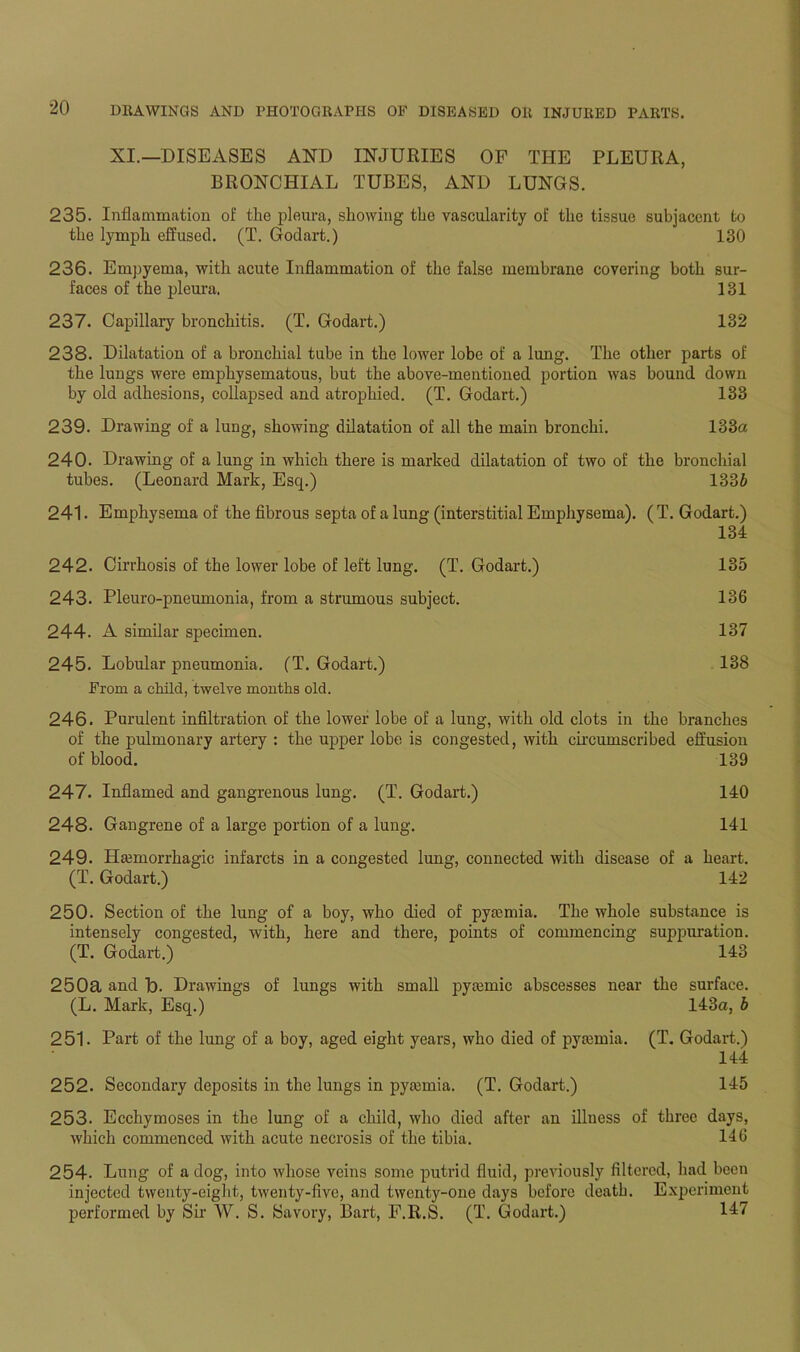 XI.—DISEASES AND INJURIES OF THE PLEURA, BRONCHIAL TUBES, AND LUNGS. 235. Inflammation of the pleura, showing the vascularity of the tissue subjacent to the lymph effused. (T. Godart.) 130 236. Empyema, with acute Inflammation of the false membrane covering both sur- faces of the pleura. 131 237. Capillary bronchitis. (T. Godart.) 132 238. Dilatation of a bronchial tube in the lower lobe of a lung. The other parts of the lungs were emphysematous, but the above-mentioned portion was bound down by old adhesions, collapsed and atrophied. (T. Godart.) 133 239. Drawing of a lung, showing dilatation of all the main bronchi. 133a 240. Drawing of a lung in which there is marked dilatation of two of the bronchial tubes. (Leonard Mark, Esq.) 1336 241. Emphysema of the fibrous septa of a lung (interstitial Emphysema). (T. Godart.) 134 242. Cirrhosis of the lower lobe of left lung. (T. Godart.) 135 243. Pleuro-pneumonia, from a strumous subject. 136 244. A similar specimen. 137 245. Lobular pneumonia. (T. Godart.) 138 From a child, twelve months old. 246. Purulent infiltration of the lower lobe of a lung, with old clots in the branches of the pulmonary artery : the upper lobe is congested, with circumscribed effusion of blood. 139 247. Inflamed and gangrenous lung. (T. Godart.) 140 248. Gangrene of a large portion of a lung. 141 249. Ilannorrhagic infarcts in a congested lung, connected with disease of a heart. (T. Godart.) 142 250. Section of the lung of a boy, who died of pyaemia. The whole substance is intensely congested, with, here and there, points of commencing suppuration. (T. Godart.) 143 250a and Id. Drawings of lungs with small pyaunic abscesses near the surface. (L. Mark, Esq.) 143a, b 251. Part of the lung of a boy, aged eight years, who died of pya3mia. (T. Godart.) 144 252. Secondary deposits in the lungs in pyajmia. (T. Godart.) 145 253. Ecchymoses in the lung of a child, who died after an illness of three days, which commenced with acute necrosis of the tibia. 146 254. Lung of a dog, into whose veins some putrid fluid, previously filtered, had been injected twenty-eight, twenty-five, and twenty-one days before death. Experiment performed by Sir W. S. Savory, Bart, F.R.S. (T. Godart.) 117