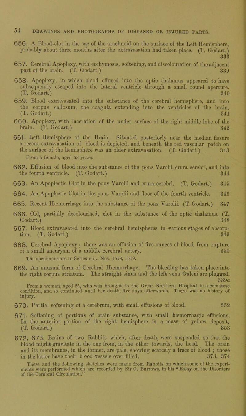 656. A Blood-clot in the sac of the arachnoid on the surface of the Left Hemisphere, probably about three months after the extravasation had taken place. (T. Godart.) 333 657. Cerebral Apoplexy, with ecchymosis, softening, and discolouration of the adjacent part of the brain. (T. Godart.) 339 658. Apoplexy, in which blood effused into the optic thalamus appeared to have subsequently escaped into the lateral ventricle through a small round aperture. (T. Godart.) 340 659. Blood extravasated into the substance of the cerebral hemisphere, and into the corpus callosum, the coagula extending into the ventricles of the brain. (T. Godart.) 341 660. Apoplexy, with laceration of the under surface of the right middle lobe of the brain. (T. Godart.) 342 661. Left Hemisphere of the Brain. Situated posteriorly near the median fissure a recent extravasation of blood is depicted, and beneath the red vascular patch on the surface of the hemisphere was an older extravasation. (T. Godart.) 343 From a female, aged 53 years. 662- Effusion of blood into the substance of the pons Yarolii, crura cerebri, and into the fourth ventricle. (T. Godart.) 344 663. An Apoplectic Clot in the pons Yarolii and crura cerebri. (T. Godart.) 345 664. An Apoplectic Clot in the pons Varolii and floor of the fourth ventricle. 346 665. Recent Hasmorrhage into the substance of the pons Yarolii. (T. Godart.) 347 666. Old, partially decolourised, clot in the substance of the optic thalamus. (T. Godart.) 348 667. Blood extravasated into the cerebral hemispheres in various stages of absorp- tion. (T. Godart.) 349 668. Cerebral Apoplexy ; there was an effusion of five ounces of blood from rupture of a small aneurysm of a middle cerebral artery. 350 The specimens are in Series viii., Nos. 1518,1519. 669. An unusual form of Cerebral Haemorrhage. The bleeding has taken place into the right corpus striatum. The straight sinus and the left vena Galeni are plugged. 339a From a woman, aged 25, who was brought to the Great Northern Hospital in a comatose condition, and so continued until her death, five days afterwards. There was no history of injury. 670. Partial softening of a cerebrum, with small effusions of blood. 352 671. Softening of portions of brain substance, with small htemorrhagic effusions. • In the anterior portion of the right hemisphere is a mass of yellow deposit. (T. Godart.) 353 672. 673. Brains of two Rabbits which, after death, were suspended so that the blood might gravitate in the one from, in the other towards, the head. The brain and its membranes, in the former, are pale, showing scarcely a trace of blood ; those in the latter have their blood-vessels over-filled. 373, 374 These and the following sketches were made from Rabbits on which some of the experi- ments were performed which are recorded by Sir G. Burrows, in his “ Essay on the Disorders of the Cerebral Circulation.”