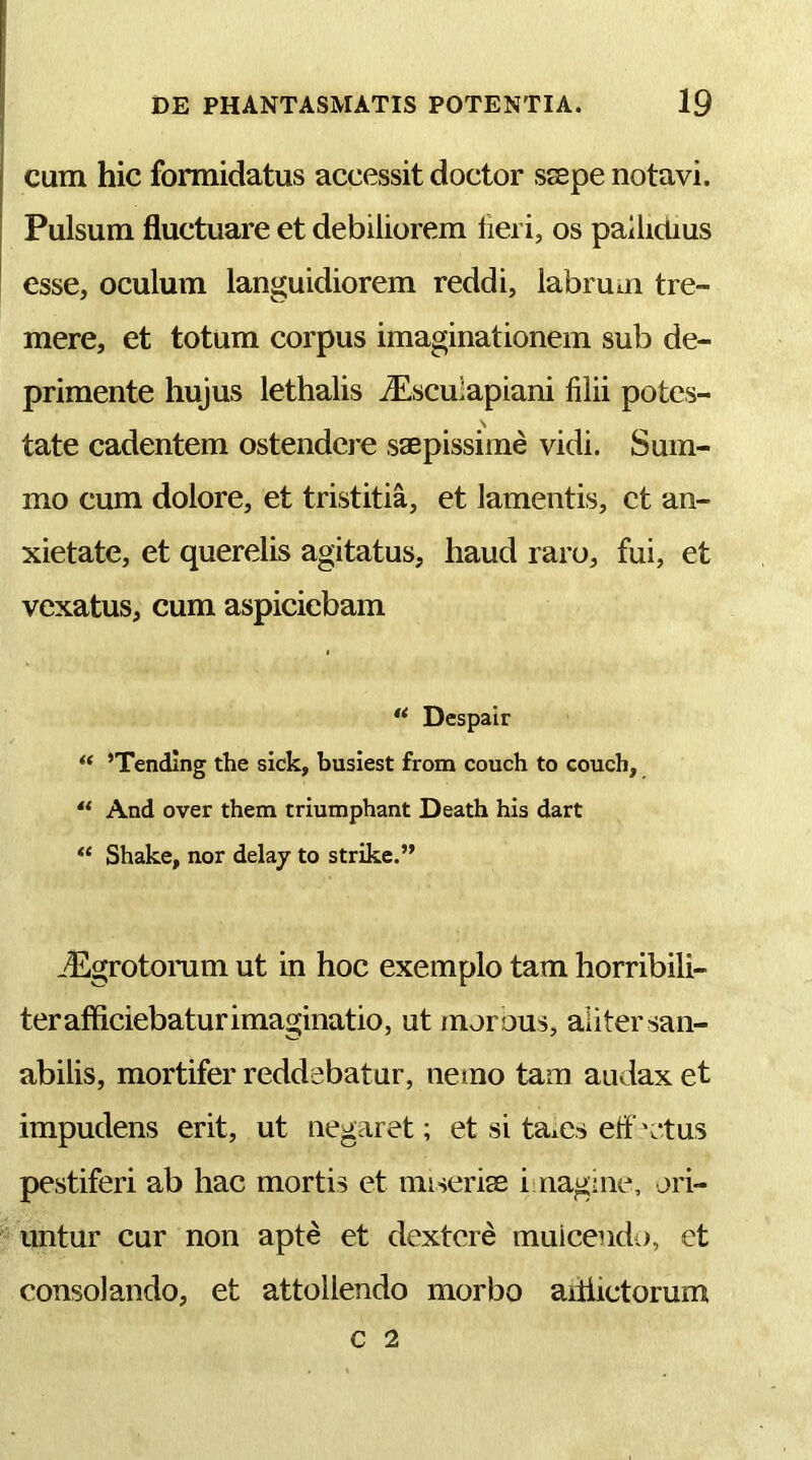 cum hic formidatus accessit doctor ssepe notavi. Pulsum fluctuare et debiliorem lieri, os pallidius esse, oculum languidiorem reddi, labrum tre- mere, et totum corpus imaginationem sub de- primente hujus lethalis jEsculapiani filii potes- tate cadentem ostendere saepissime vidi. Sum- mo cum dolore, et tristitia, et lamentis, et an- xietate, et querelis agitatus, haud raro, fui, et vexatus, cum aspiciebam Despair “ ’Tending the sick, busiest from couch to couch, And over them triumphant Death his dart “ Shake, nor delay to strike.” -'Egrotonim ut in hoc exemplo tam horribili- terafficiebaturimaginatio, ut morous, aliter san- abilis, mortifer reddebatur, nemo tam audax et impudens erit, ut negaret; et si taies etf 'ctus pestiferi ab hac mortis et imserise i naghie, ori- *^untur cur non apte et dextere muiceiidj, ct consolando, et attollendo morbo aitiictorum c 2