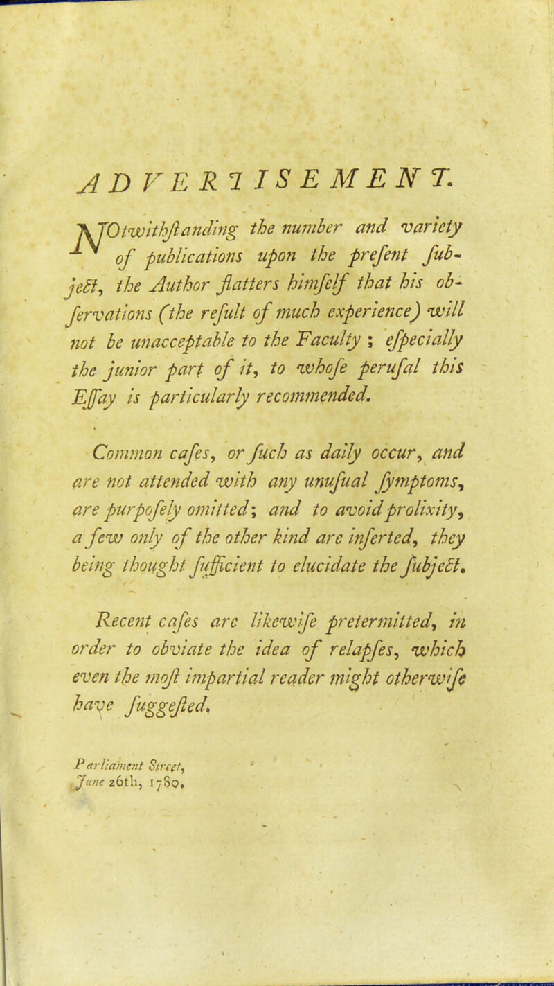 1 JDVERlISEMENT. A JOiwithJlandmg the number and variety of publications upon the prefent fub- jedU Author flatters himfelf that his ob- fervations (the refult of much experience) will not be unacceptable to the Faculty ; efpecially the junior part of it, to whofe perufA this EJfay is particularly recommended. Common cafes, or fuch as daily occur,^ and are fiot attended with any unufual fymptoms, are purpofely omitted', and to avoid prolixity, a few only of the other kind are mferted, they being thought fufficient to elucidate the fiibjedl. Recent cafes arc likewife pretermitted, in order to obviate the idea of relapfes, which even the 7nof impartial reader might otherw fe haye fuggejied. -\ Farliamott yune 26th, 1780.