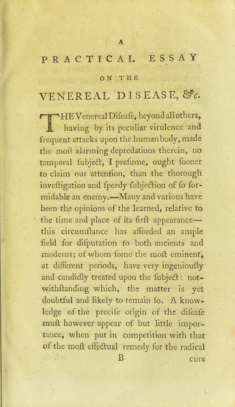 A PRACTICAL ESSAY t O N T H E VENEREAL DISEASE, The Venereal Difeafe, beyond all others, having by its peculiar virulence and frequent attacks upon the human body, made the mod; alarming depredations therein, no temporal fubjedt, I prefume, ought fooner to claim our attention, than the thorough inveftigation and fpeedy fubjedlion of fo for- midable an enemy.—Many and various have been the opinions of the learned, relative to ' the time and place of its firft appearance— this circumftance has afforded an ample field for difputation t’o both ancients and moderns; of whom fome the rnoft eminent, at different periods, have very ingenioufly and candidly treated upon the fubjedl; not- withftanding which, the matter is yet doubtful and likely to remain fo. A know- ledge of the precife origin of the difeafe muff however appear of but little impor- tance, when put in competition with that of the mofl effedual remedy for the radical B cure