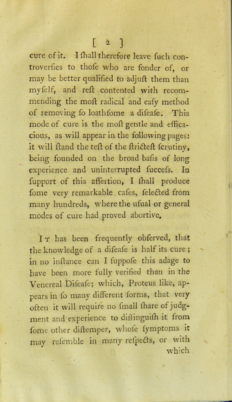 cure of it. I fhall therefore leave fuch con- troverfies to thofe who are fonder of, or may be better qualified to adjuft them than mylelf, and reft contented with recom- mending the moft radical and eafy method of removing fo loathfome a difeafe. This mode of cure is the moft gentle and effica- cious, as will appear in the following pages: it will ftand the teft of the ftridleft fcrutiny, being founded on the broad bafis of long experience and uninterrupted fuccefs. In fupport of this affertion, I fhall produce fome very remarkable, cafes, feledled from many hundreds, where the ufual or general modes of cure had proved abortive. It has been frequently obferved, that the knowledge of a difeafe is half its cure ; in no inftance can I fuppofe this adage to have been more fully verified than in the Venereal Difeafe; which, Proteus like, ap- pears in fo many different forms, that very often it will require no fmall ffiare of judg- ment and'experience to difiinguiffi it from fome other dlftemper, whofe fymptoms it may refemble in many refpeds, or with wffiich