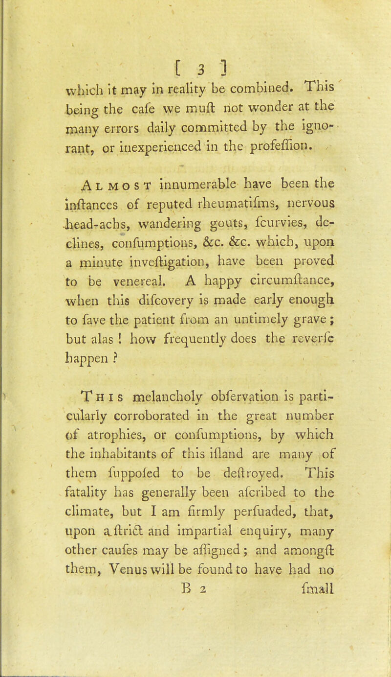 which It may in reality be combined* This being the cafe we muft not wonder at the many errors daily committed by the igno- • rant, or inexperienced in the profeffion. Almost innumerable have been the inftances of reputed rheumatifms, nervous ■head-achs, wandering gouts, fcurvies, de- clines, confumptions, &c. &c. which, upon a minute inveftigation, have been proved to be venereal. A happy circumftance, when this difcovery is made early enough to fave the patient from an untimely grave; but alas ! how frequently does the reverfc happen ? This melancholy obfervation is parti- cularly corroborated in the great number of atrophies, or confumptions, by which the inhabitants of this ifland are many of them fuppoled to be deftroyed. This fatality has generally been afciibed to the climate, but I am firmly perfuaded, that, upon a.fi:ri£l and impartial enquiry, many other caufes may be afligned ; and amongfi: them, Venus will be found to have had no B 2 fmall