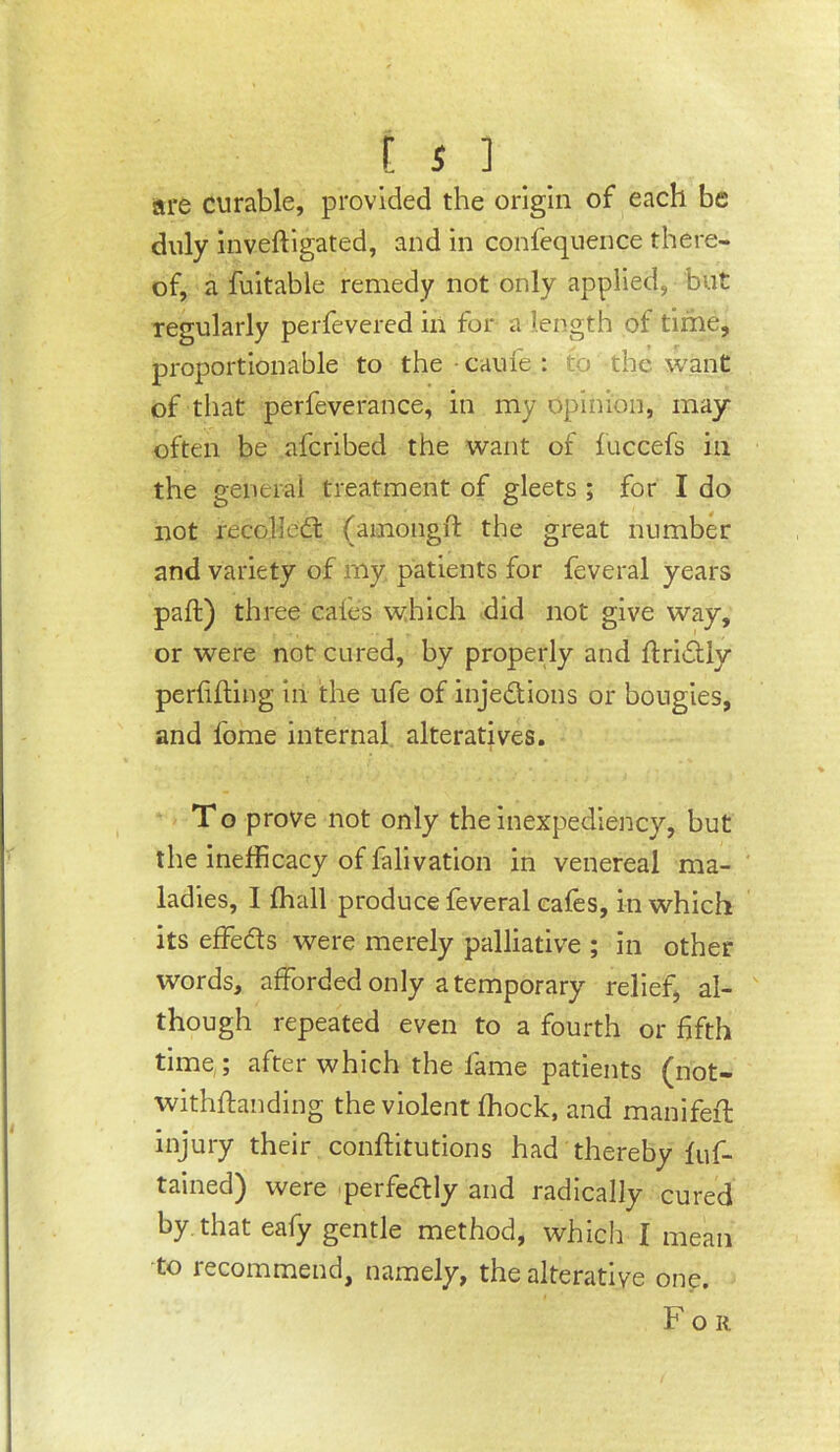 [ s ] _ are curable, provided the origin of each be duly inveftlgated, and in confeqnence there- of, a fuitable remedy not only applied, but regularly perfevered in for a length of time, proportionable to the • caule : to the want of that perfeverance, in my opinion, may often be aferibed the want of luccefs in the general treatment of gleets ; for I do not recoiled: (ainongft the great number and variety of my patients for feveral years paft) three cales which did not give way, or were not cured, by properly and ftridly perfiffing in the ufe of injedions or bougies, and fome internal alteratives. T o prove not only the inexpediency, but the inefficacy of falivation in venereal ma- ladies, I ffiall produce feveral cafes, in which its effeds were merely palliative ; in other words, afforded only a temporary relief, al- though repeated even to a fourth or fifth time ; after which the fame patients (not- withffanding the violent ffiock, and manifeff injury their conftitutions had thereby luf- tained) were perfedly and radically cured by that eafy gentle method, which I mean to recommend, namely, the alterative one. For