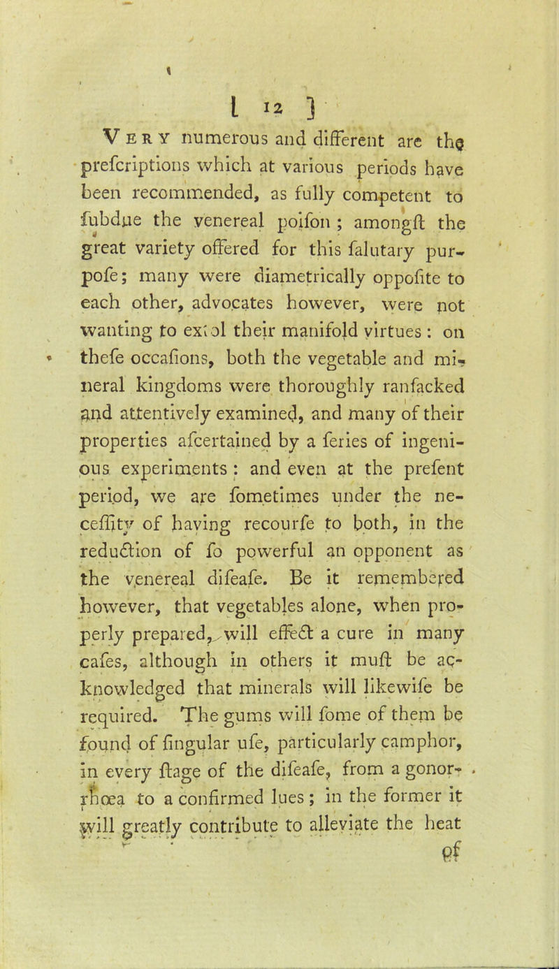 Very numerous and different are the • prefcriptions which at various periods have been recommended, as fully competent to fubdue the venereal poifon ; amongft the great variety offered for this falutary pur- pofe; many were diametrically oppofite to each other, advocates however, were pot wanting to ext ol their manifold virtues: on thefe occafions, both the vegetable and mi- neral kingdoms were thoroughly ranfacked ar>d attentively examined, and many of their properties afcertained by a feries of ingeni- ous experiments : and even at the prefent period, we are fometimes under the ne- ceffty of having recourfe to both, in the reduction of fo powerful an opponent as the venereal difeafe. Be it remembeted however, that vegetables alone, when pro- perly prepared,^.will effedt a cure in many cafes, although in others it muft be ac- knowledged that minerals will likewife be required. The gums will fome of them be found of fingular ufe, particularly camphor, in every ftage of the difeafe, from a gonor- . rfioea to a confirmed lues ; in the former it I ■ . • :jyill greatly contribute to alleviate the heat