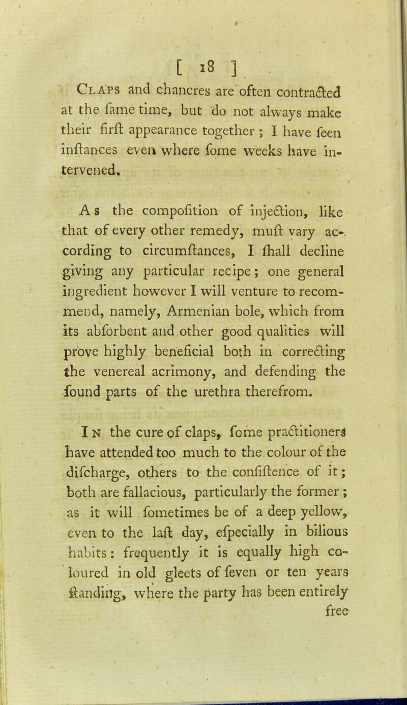 Claps and chancres are'often contra6led at the fame time, but do not always make their firfl appearance together ; I have feeii inflances even where fome weeks have in- tervened. / A s the compofition of injedion, like that of every other remedy, mufl; vary ac-. cording to circumftances, I (hall decline giving any particular recipe; one general ingredient however I will venture to recom- mend, namely, Armenian bole, which from its abforbent and other good qualities will prove highly beneficial both in corredling the venereal acrimony, and defending the found parts of the urethra therefrom. I N the cure of claps, fome praditioners have attended too much to the colour of the difcharge, others to the confiflence of it; both are fallacious, particularly the former; V as it will fometimes be of a deep yellow, even to the lafl day, efpecially in bilious habits: frequently it is equally high co- loured in old gleets of feven or ten years ihndiiig, where the party has been entirely , free