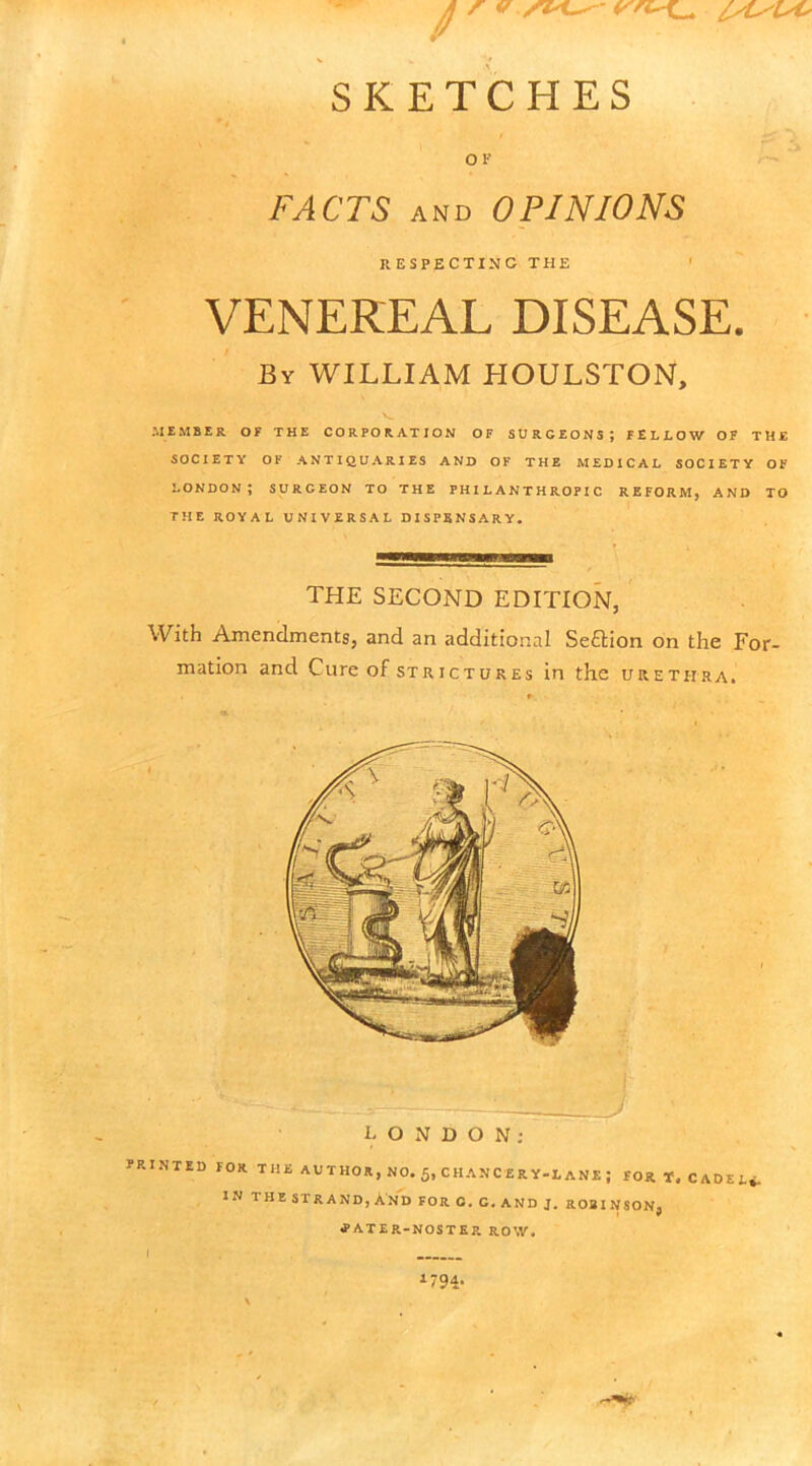 SKETCHES OF FACTS and OPINIONS HESPECTINC THE VENEREAL DISEASE. By WILLIAM HOULSTON, MEMBER OF THE CORPORATION OF SURGEONS; FELLOW OF THE SOCIETY OF ANTIQUARIES AND OF THE MEDICAL SOCIETY OF LONDON; SURGEON TO THE PHILANTHROPIC REFORM, AND TO THE ROYAL UNIVERSAL DISPENSARY. THE SECOND EDITION, With Amendments, and an additional Section on the For- mation and Cure of strictures in the urethra. L O N D O N : PRINTED TOR THE AUTHOR, NO. 5» CHANCERY-LANE ; FOR T. CADEt, IN THESTRAND,AnD FOR O. C. AND J. ROBINSON, tfATER-NOSTER ROW. 1794-