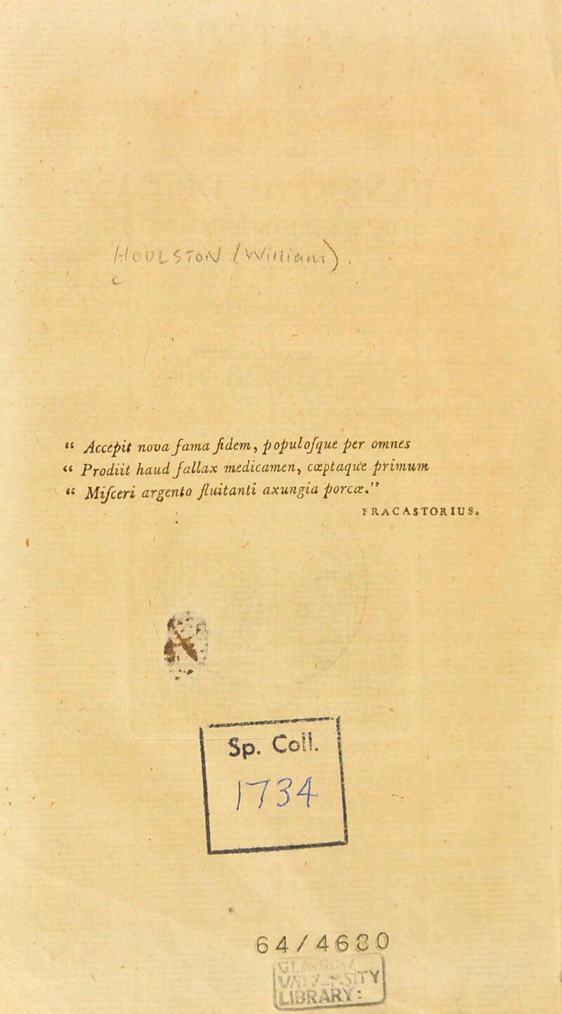 I-J t '' L .$ 7o\l / Wi/(t'o, H.,\ _ “ Acccpit nova jama jdem, populofque per omnts « Prodiit hand Jallax medicamen, coeptaqu'e primum MiJctTi argtnia Jliutcinti cixuugiu poreez* f racastorius. 64/4630