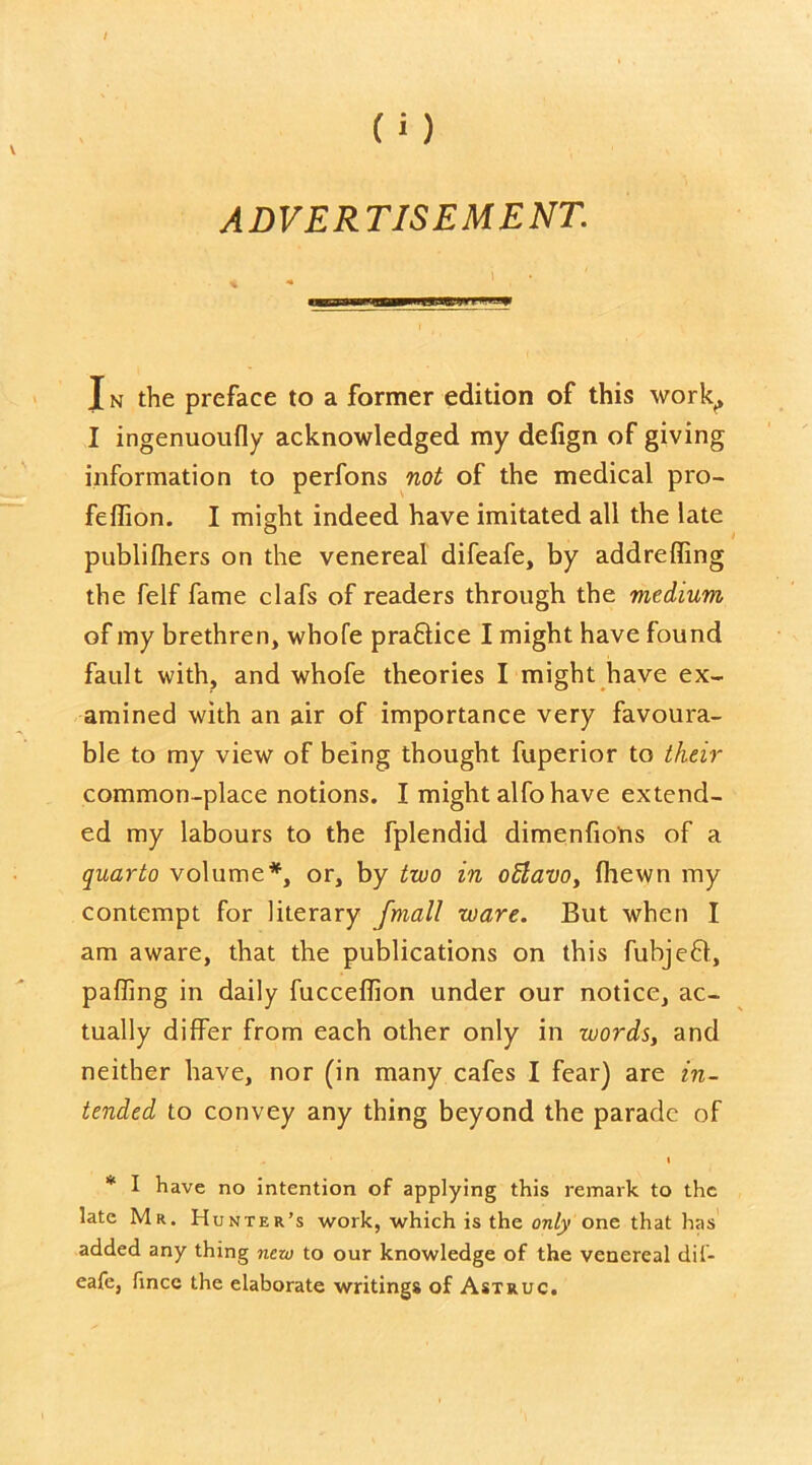 ADVERTISEMENT. J n the preface to a former edition of this work, I ingenuoufly acknowledged my defign of giving information to perfons not of the medical pro- felfion. I might indeed have imitated all the late publilhers on the venereal difeafe, by addreffing the felf fame clafs of readers through the medium of my brethren, whofe praftice I might have found fault with, and whofe theories I might have ex- amined with an air of importance very favoura- ble to my view of being thought fuperior to their common-place notions. I might alfo have extend- ed my labours to the fplendid dimenfions of a quarto volume*, or, by two in offiavo, (hewn my contempt for literary fmall ware. But when I am aware, that the publications on this fubjeft, palling in daily fuccellion under our notice, ac- tually differ from each other only in words, and neither have, nor (in many cafes I fear) are in- tended to convey any thing beyond the parade of i * I have no intention of applying this remark to the late Mr. Hunter’s work, which is the only one that has added any thing new to our knowledge of the venereal dii- eafe, fincc the elaborate writings of Astruc.