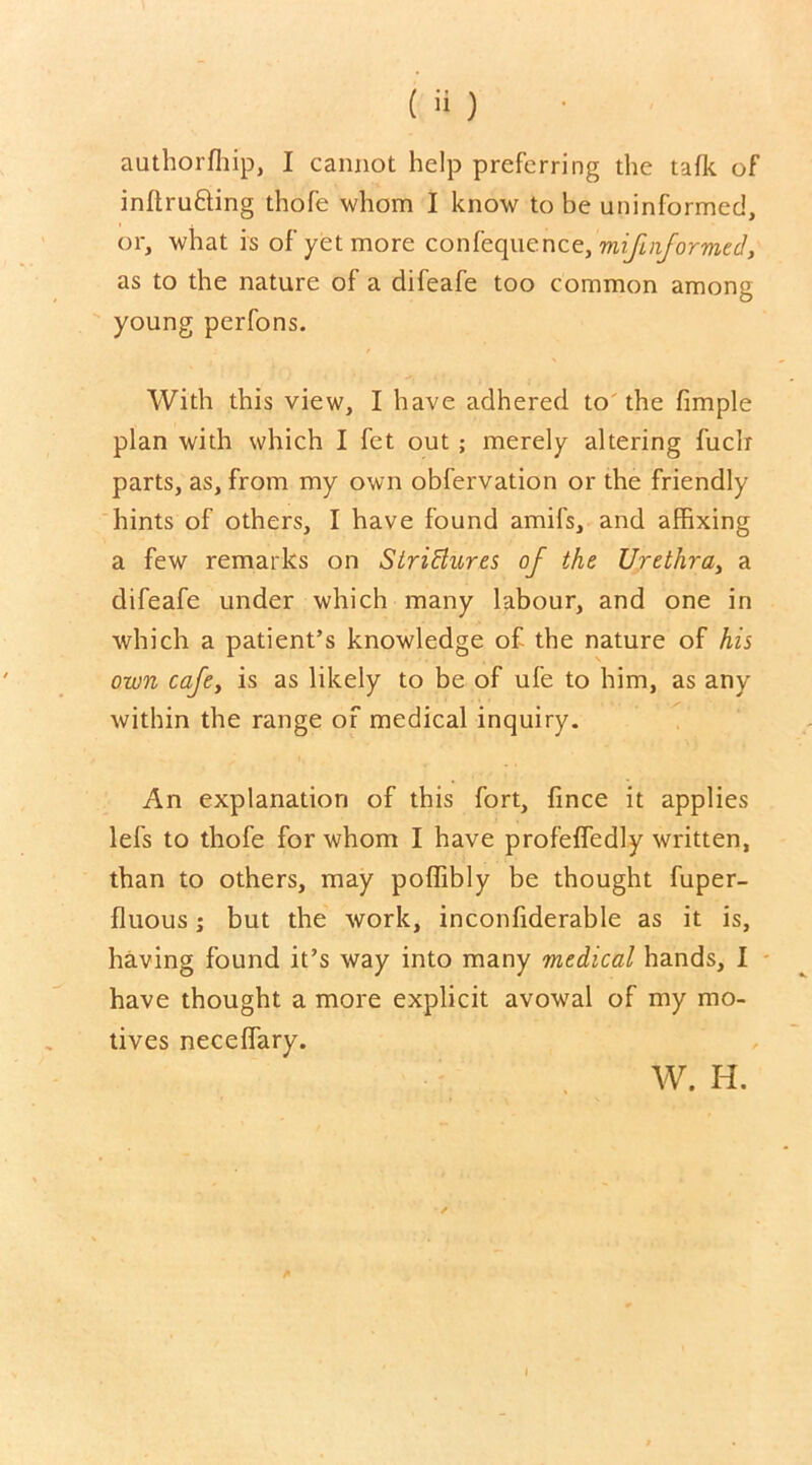 ( H ) authorffiip, I cannot help preferring the talk of inflrufting thofe whom I know to be uninformed, or, what is of yet more confequencz,mifinformed, as to the nature of a difeafe too common among young perfons. With this view, I have adhered to the fimple plan with which I fet out ; merely altering fuclr parts, as, from my own obfervation or the friendly hints of others, I have found amifs, and affixing a few remarks on StriBures of the Urethra, a difeafe under which many labour, and one in which a patient’s knowledge of the nature of his own cafe, is as likely to be of ufe to him, as any within the range of medical inquiry. An explanation of this fort, fince it applies lefs to thofe for whom I have profeffedly written, than to others, may poffibly be thought fuper- fluous; but the work, inconfiderable as it is, having found it’s way into many medical hands, I have thought a more explicit avowal of my mo- tives neceffary. W. H.