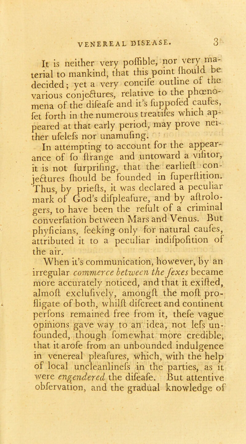 It is neither very poflible, nor very ma- terial to mankind, that this point Ihould be decided; yet a very concife outline of the various conjectures, relative to the phceno- mena of the difeafe and it’s fuppoled caules, fet forth in the numerous treadles which ap- peared at that early period, may prove nei- ther ufelefs nor unamufing. In attempting to account for the appear- ance of fo ftrange and untoward a vifitor, it is not furprifing, that the earlieft con- jeftures (hould be founded in fuperltition. 'Thus, by priefts, it was declared a peculiar mark of God’s difpleafure, and by aftrolo- gers, to have been the refult of a criminal converfation between Mars and Venus. But phyficians, feeking only for natural caufes, attributed it to a peculiar indifpofition of the air. When it’s communication, however, by an irregular commerce between the fexes became more accurately noticed, and that it exifted, almoft exclufively, amongfl: the molt pro- fligate of both, whilft difereet and continent perfons remained free from it, thefe vague opinions gave way to an idea, not lefs un- founded, though fomewhat more credible, that it arofe from an unbounded indulgence in venereal pleafures, which, with the help of local uncleanlinefs in the parties, as it were engendered the difeafe. But attentive obfervation, and the gradual knowledge of