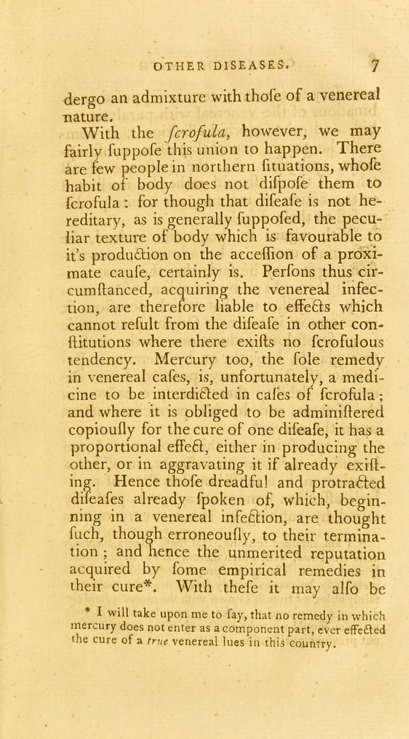 dergo an admixture with thofe of a venereal nature. With the fcrofula, however, we may fairly fuppofe this union to happen. There are few people in northern fituations, whofe habit of body does not difpofe them to fcrofula: for though that difeafe is not he- reditary, as is generally fuppofed, the pecu- liar texture of body which is favourable to it’s produ&ion on the acceflion of a proxi- mate caufe, certainly is. Perfons thus cir- cumftanced, acquiring the venereal infec- tion, are therefore liable to effefts which cannot refult from the difeafe in other con- ftitutions where there exifts no fcrofulous tendency. Mercury too, the foie remedy in venereal cafes, is, unfortunately, a medi- cine to be interdi&ed in cafes of fcrofula; and where it is obliged to be adminiftered copioufly for the cure of one difeafe, it has a proportional effeft, either in producing the other, or in aggravating it if already exift- ing. Hence thofe dreadful and protradfed difeafes already fpoken of, which, begin- ning in a venereal infe&ion, are thought fuch, though erroneoufly, to their termina- tion ; and hence the unmerited reputation acquired by fome empirical remedies in their cure*. With thefe it may alfo be I will take upon me to fay, that no remedy in which mercury does not enter as a component part, ever effected the cure of a true venereal lues in this country.