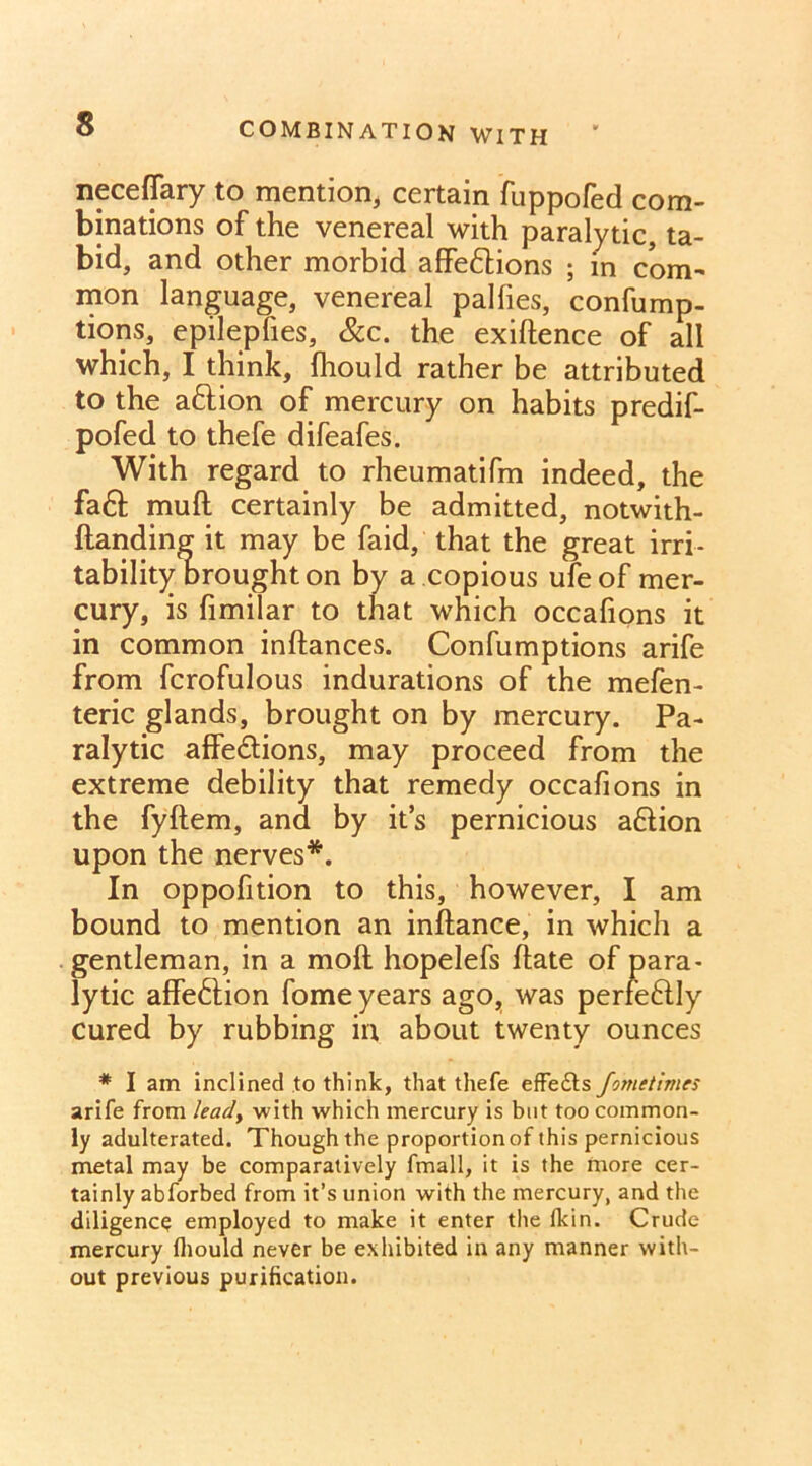 neceffary to mention, certain fuppofed com- binations of the venereal with paralytic, ta- bid, and other morbid affe&ions ; in com- mon language, venereal pallies, confump- tions, epilepfies, &c. the exiftence of all which, I think, fhould rather be attributed to the a&ion of mercury on habits predif- pofed to thefe difeafes. With regard to rheumatifm indeed, the fa6f muft certainly be admitted, notwith- ftanding it may be faid, that the great irri- tability brought on by a copious ufe of mer- cury, is fimilar to that which occafions it in common inftances. Confumptions arife from fcrofulous indurations of the mefen- teric glands, brought on by mercury. Pa- ralytic affe&ions, may proceed from the extreme debility that remedy occafions in the fyftem, and by it’s pernicious a&ion upon the nerves*. In oppofition to this, however, I am bound to mention an inftance, in which a gentleman, in a moft hopelefs hate of para- lytic affe£tion fome years ago, was perfe&Iy cured by rubbing in about twenty ounces * I am inclined to think, that thefe effedts fometimes arife from leady with which mercury is but too common- ly adulterated. Though the proport ion of this pernicious metal may be comparatively fmall, it is the more cer- tainly abforbed from it’s union with the mercury, and the diligence employed to make it enter the fkin. Crude mercury fhould never be exhibited in any manner with- out previous purification.