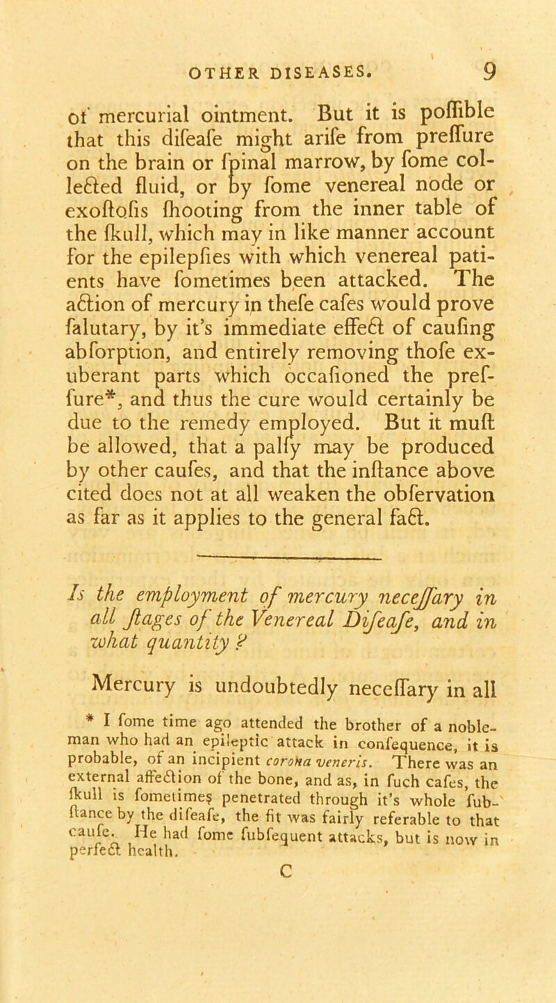of mercurial ointment. But it is poflible that this difeafe might arife from preffure on the brain or fpinal marrow, by fome col- lected fluid, or by fome venereal node or exoftofis (hooting from the inner table of the fkull, which may in like manner account for the epilepfies with which venereal pati- ents have fometimes been attacked. The adtion of mercury in thefe cafes would prove falutary, by it’s immediate effeCt of caufing abforption, and entirely removing thofe ex- uberant parts which occafioned the pref- fure*, and thus the cure would certainly be due to the remedy employed. But it muft be allowed, that a pally may be produced by other caufes, and that the inftance above cited does not at all weaken the obfervation as far as it applies to the general fad. Is the employment of mercury necejfary in all Jlages of the Venereal Difeafe, and in what quantity ? Mercury is undoubtedly neceflary in all * I fome time ago attended the brother of a noble- man who had an epileptic attack in confequence, it is probable, of an incipient coroHa veneris. There was an external affedion of the bone, and as, in fuch cafes, the Ikull is fometime? penetrated through it’s whole fub-' (lance by the difeafe, the fit was fairly referable to that eaiile. He had fome fubfequent attacks, but is now in perfeft health. c