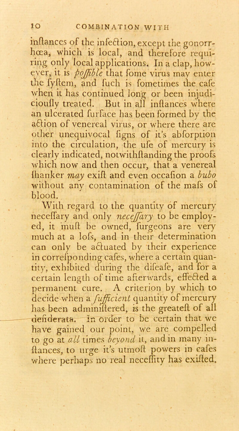 iriftances of the infe&ion, except the gonorr- hoea, which is local, and therefore requi- ring only local applications. In a clap, how- ever, it is pojjiblc that fome virus may enter the fyllem, and fuch is fometimes the cafe when it has continued long or been injudi- cioufly treated. But in all inftances where an ulcerated furface has been formed by the adfion of venereal virus, or where there are other unequivocal figns of it’s abforption into the circulation, the ufe of mercury is clearly indicated, notwithftanding the proofs which now and then occur, that a venereal {hanker may exift and even occahon a bubo without any contamination of the mafs of blood. With regard to the quantity of mercury necefiary and only necejfary to be employ- ed, it muft be owned, furgeons are very much at a lofs, and in their determination can only be adtuated by their experience in correlponding cafes, where a certain quan- tity, exhibited during the difeafe, and for a certain length of time afterwards, effedled a permanent cure. A criterion by which to decide when a fufficient quantity of mercury has been adminiltered, is the greateft of all denderata. In order to be certain that we have gained our point, we are compelled to go at ail times beyond it, and in many in- ftances, to urge it’s utmoft powers in cafes where perhaps no real neceftity has exifted.