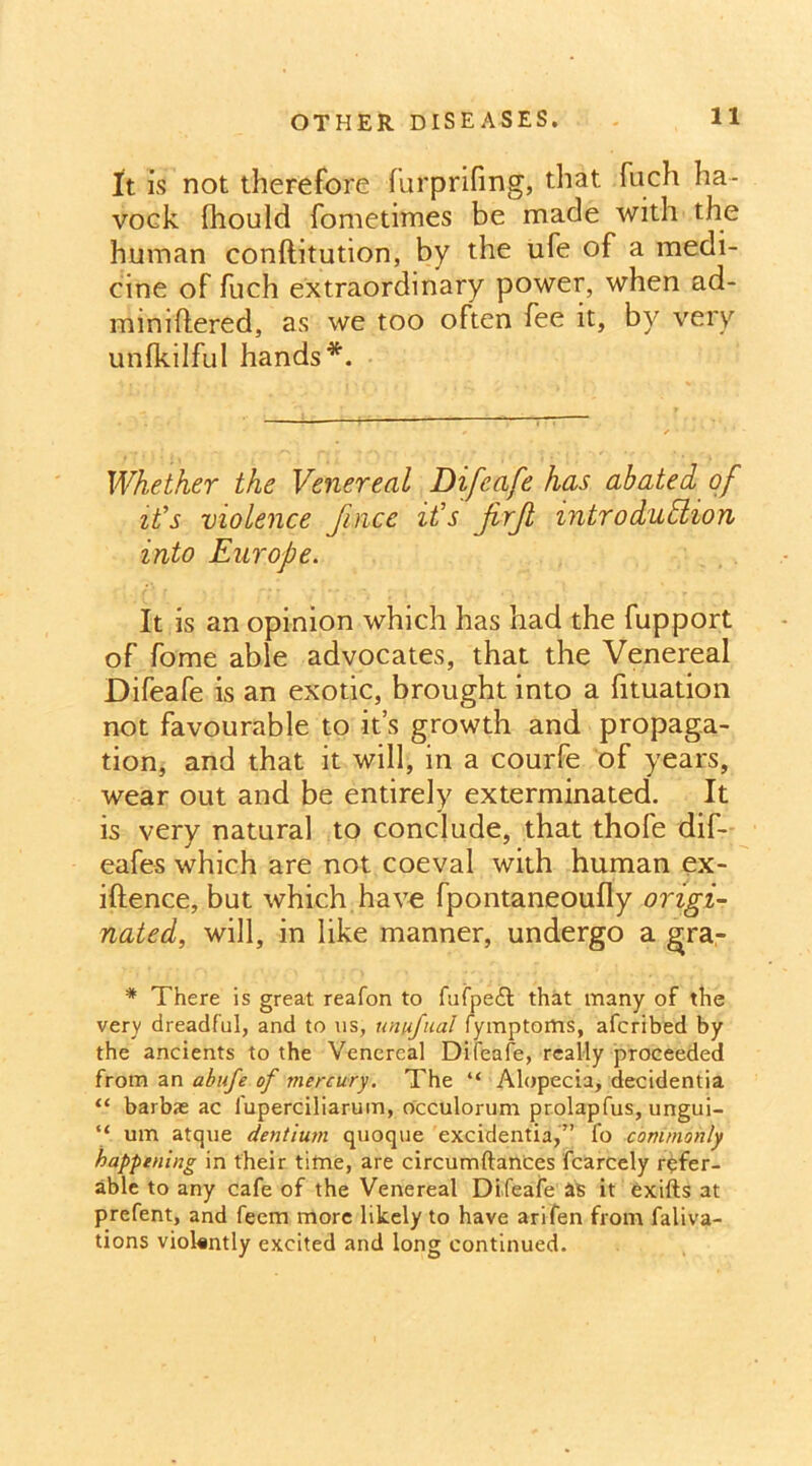 It is not therefore furprifing, that fuch ha- voek fhould fometimes be made with the human conftitution, by the ufe of a medi- cine of fuch extraordinary power, when ad- mimftered, as we too often fee it, by very unfkilful hands*. Whether the Venereal Difeafe has abated of ids violence fince ids jirjl mtrodudlion into Europe. It is an opinion which has had the fupport of fome able advocates, that the Venereal Difeafe is an exotic, brought into a fituation not favourable to it’s growth and propaga- tion, and that it will, in a courfe of years, wear out and be entirely exterminated. It is very natural to conclude, that thofe dif- eafes which are not coeval with human ex- iftence, but which have fpontaneoufly origi- nated, will, in like manner, undergo a gra- * There is great reafon to fufpe£t that many of the very dreadful, and to us, unufual fymptoms, afcribed by the ancients to the Venereal Difeafe, really proceeded from an abufe of mercury. The “ Alopecia, decidentia “ barbae ac l'uperciliarum, occulorum prolapfus, ungui- “ um atque dentium quoque excidentia,” fo commonly happening in their time, are circumftances fcarcely refer- able to any cafe of the Venereal Difeafe as it exifts at prefent, and feem more likely to have arifen from faliva- tions violently excited and long continued.