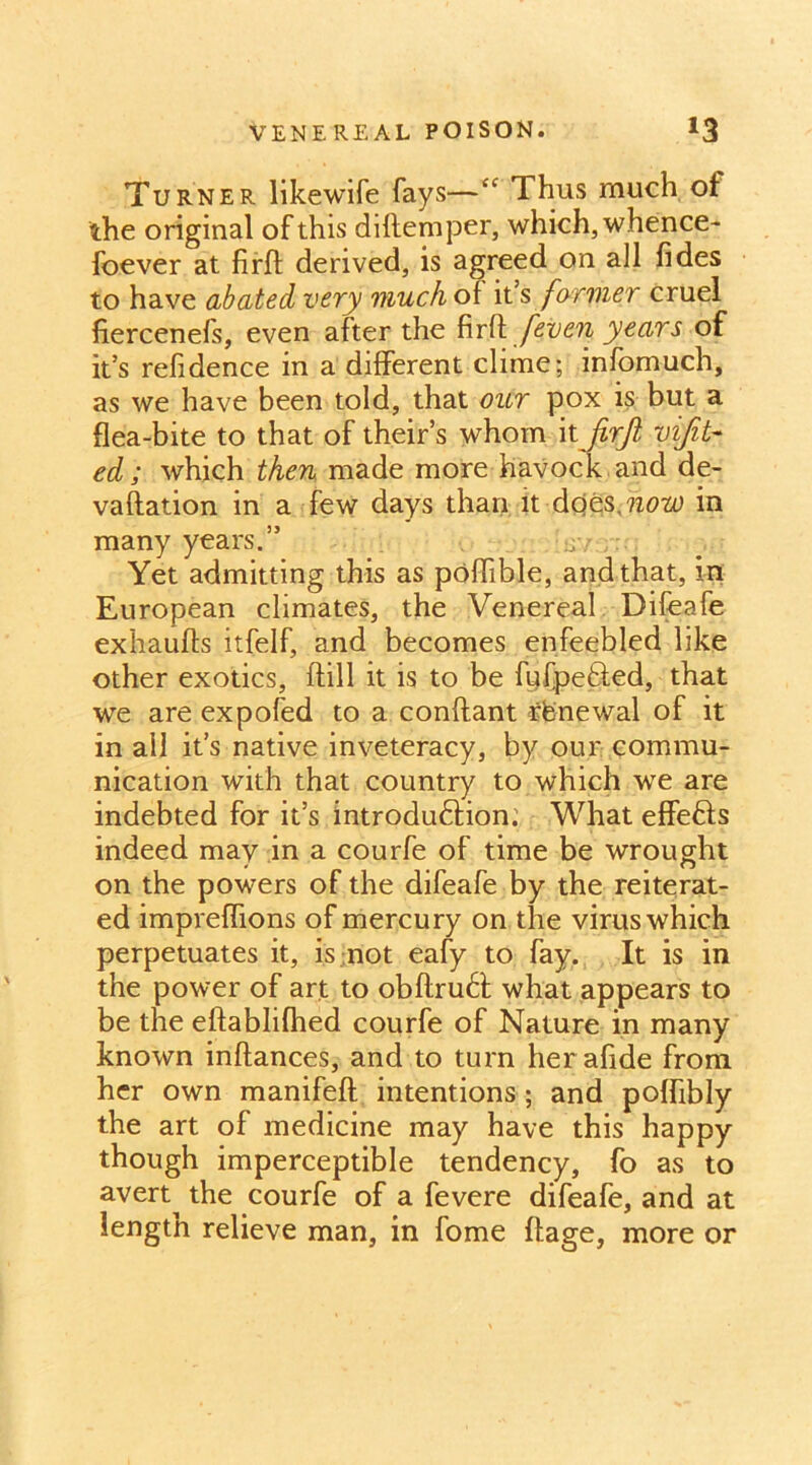 VENEREAL POISON. *3 Turner likewife fays—“ Thus much ot the original of this diftemper, which, whence- foever at firft derived, is agreed on all fides to have abated very much of it’s farmer cruel fiercenefs, even after the firf\ [even years of it’s refidence in a different clime; infomuch, as we have been told, that our pox is but a flea-bite to that of theirs whom itjirjl vifit- ed ; which then made more havock and de- valuation in a few days than it Aots^now in many years.” ; Yet admitting this as poffible, and that, in European climates, the Venereal Difeafe exhaufts itfelf, and becomes enfeebled like other exotics, ffill it is to be fufpe&ed, that we are expofed to a conftant renewal of it in all it’s native inveteracy, by our commu- nication with that country to which we are indebted for it’s introdudfion.' What effefts indeed may in a courfe of time be wrought on the powers of the difeafe by the reiterat- ed impreffions of mercury on the virus which perpetuates it, is not eafy to fay. It is in the power of art to obftrudf what appears to be the eftablifhed courfe of Nature in many known inftances, and to turn her afide from her own manifefl intentions; and poffibly the art of medicine may have this happy though imperceptible tendency, fo as to avert the courfe of a fevere difeafe, and at length relieve man, in fome ftage, more or