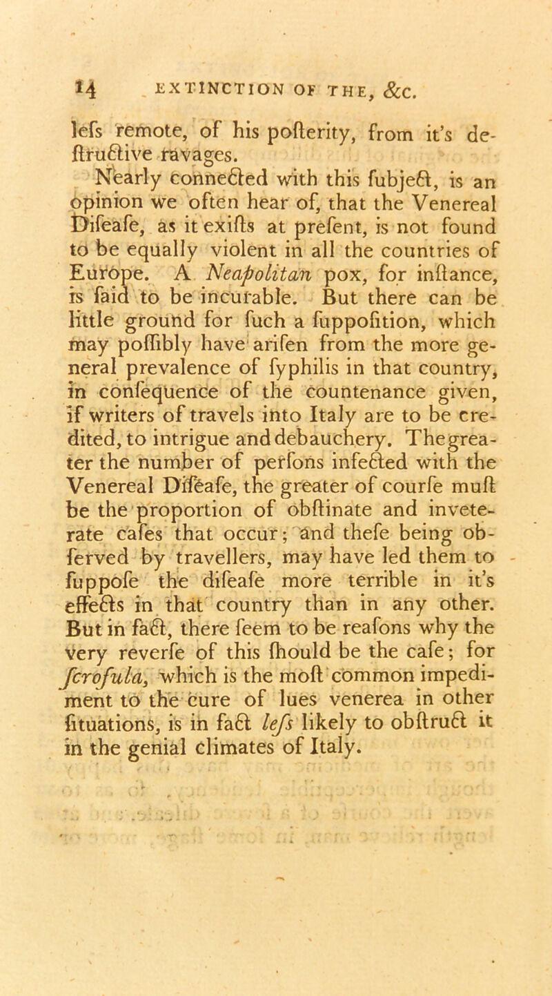 lefs remote, of his poflerity, from it’s de- ftru&ive ravages. Nearly connedled with this fubjeft, is an opinion we often hear of, that the Venereal Difeafe, as it exifls at prefent, is not found to be equally violent in all the countries of Europe. A Neapolitan pox, for inftance, is faid to be incurable. But there can be little ground for fuch a fuppofition, which may poflibly have arifen from the more ge- neral prevalence of fyphilis in that country, in confequence of the countenance given, if writers of travels into Italy are to be cre- dited, to intrigue and debauchery. Thegrea- ter the number of perfons infefted with the Venereal Difeafe, the greater of courfe mull be the proportion of obftinate and invete- rate cafes that occur; and thefe being ob- ferved by travellers, may have led them to fuppofe the difeafe more terrible in it’s effedis in that country than in any other. But in faft, there feem to be reafons why the very reverfe of this Ihould be the cafe; for fcrofula, which is the mod common impedi- ment to the cure of lues venerea in other fituations, is in fa6t lefs likely to obftrufl it in the genial climates of Italy.