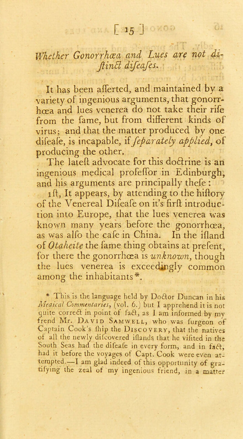 C >5 ] Whether Gonorrhcea and Lues are not di- Jlintt difeafes. It has been afTerted, and maintained by a variety of ingenious arguments, that gonorr- hoea and lues venerea do not take their rife from the fame, but from different kinds of virus; and that the matter produced by one difeafe, is incapable, iffeparately applied, of producing the other. The lateff advocate for this doftrine is an ingenious medical profeffor in Edinburgh, and his arguments are principally thefe : iff, It appears, by attending to the hiftory of the Venereal Dileafe on it’s firfl introduc- tion into Europe, that the lues venerea was known many years before the gonorrhoea, as was alfo the cafe in China. In the ifland of Otaheite the fame thing obtains at prefent, for there the gonorrhoea is unknown, though the lues venerea is exceedingly common among the inhabitants*. * This is the language held by Dodfor Duncan in his Meaical Commentaries, (vol. 6.) but I apprehend it is not quite correct in point of fadf, as 1 am informed by my frend Mr. David Samwell, who was furgeon of Captain Cook's lhip the Discovery, that the natives of all the newly difeovered iflands that he vifited in the South Seas had the difeafe in every form, and in fadf, had it before the voyages of Capt. Cook were even at- tempted.—I am glad indeed of this opportunity of gra- tifying the zeal of my ingenious friend, in a matter