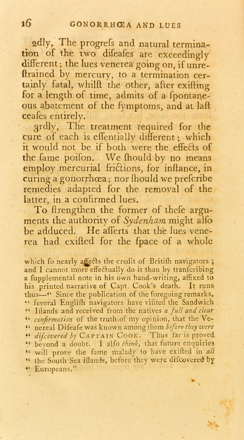 2dly, The progress and natural termina- tion of the two difeafes are exceedingly different; the lues venerea going on, if unre- {trained by mercury, to a termination cer- tainly fatal, whilft the other, after exifting for a length of time, admits of a fpontane- ous abatement of the fymptoms, and at laft ceafes entirely. grdly, The treatment required for the cure of each is eflentially different; which it would not be if both were the effects of the fame poifon. We (hould by no means employ mercurial fri6lions, for inftance, in curing a gonorrhoea; nor fhould we prefcribe remedies adapted for the removal of the latter, in a confirmed lues. To ftrengthen the former of thefe argu- ments the authority of Sydenham might alfo be adduced. He afferts that the lues vene- rea had exifted for the fpace of a whole which fo nearly af]Fe<9:s the credit of Britifh navigators ; and I cannot more effectually do it than by tranfcribing a fupplemental note in his own hand-writing, affixed to his printed narrative of Capt. Cook’s death. It runs thus—“ Since the publication of the foregoing remarks, “ feveral Engliih navigators have vifited the Sandwich “ Illands and received from the natives a full and clear “ confirmation of the truth.of my opinion, that the Ve- “ nereal Difeafe was known among them before they were “ difeovered by Captain Cook. Thus far is proved “ beyond a doubt. I alfo think, that future enquiries <£ will prove the fame malady to have exifted in all “ the South Sea ifland's, before they were difeovered by 4‘ Europeans.”