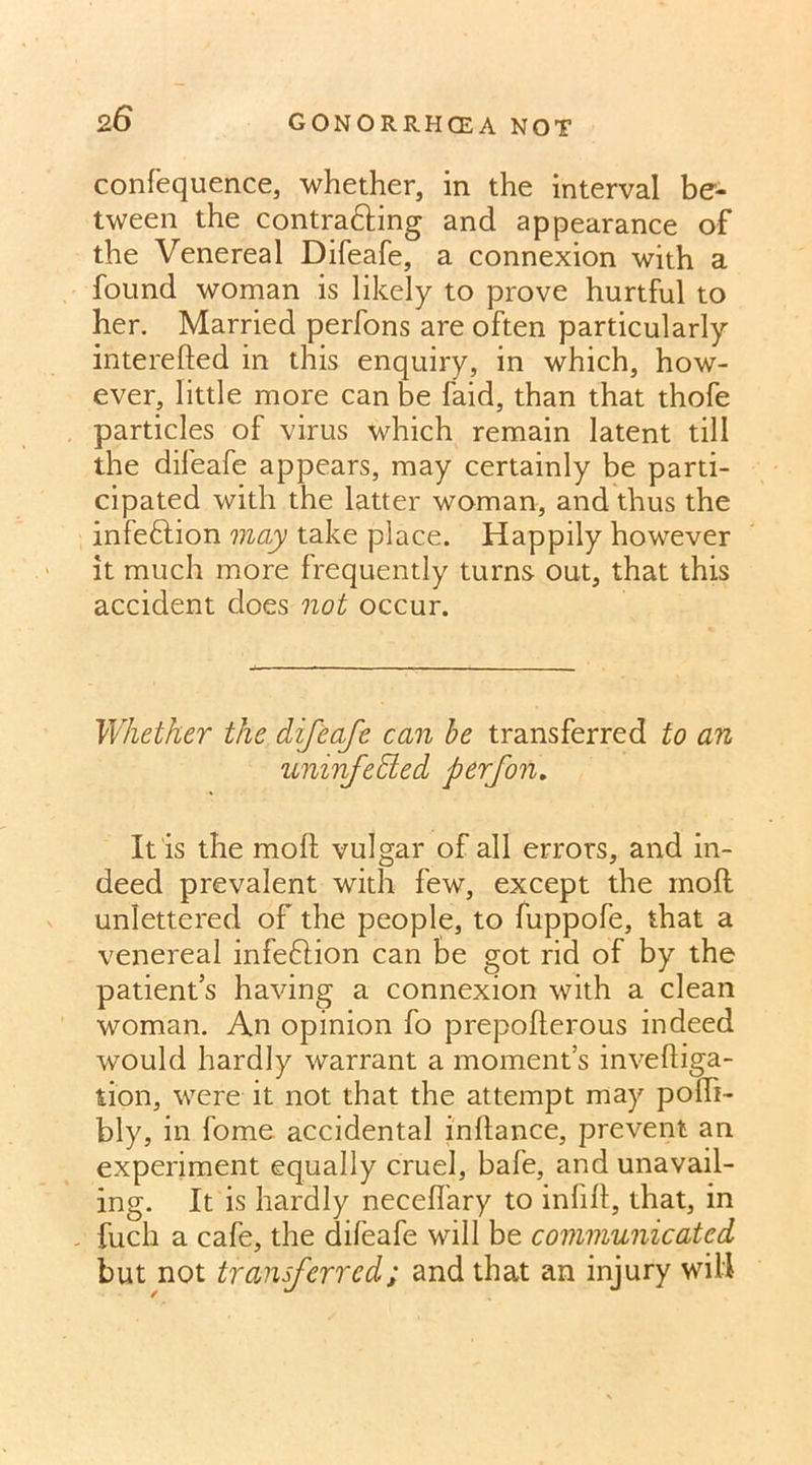 confequence, whether, in the interval be- tween the contra&ing and appearance of the Venereal Difeafe, a connexion with a found woman is likely to prove hurtful to her. Married perfons are often particularly interefted in this enquiry, in which, how- ever, little more can be faid, than that thofe particles of virus which remain latent till the difeafe appears, may certainly be parti- cipated with the latter woman, and thus the infection may take place. Happily however it much more frequently turns out, that this accident does not occur. Whether the difeafe can be transferred to an uninfedted perfon. It is the mod vulgar of all errors, and in- deed prevalent with few, except the moll unlettered of the people, to fuppofe, that a venereal infeftion can be got rid of by the patient’s having a connexion with a clean woman. An opinion fo prepofterous indeed would hardly warrant a moment’s invefliga- tion, were it not that the attempt may polfi- bly, in fome accidental inhance, prevent an experiment equally cruel, bale, and unavail- ing. It is hardly neceflary to infill, that, in „ fuch a cafe, the difeafe will be communicated but not transferred; and that an injury will
