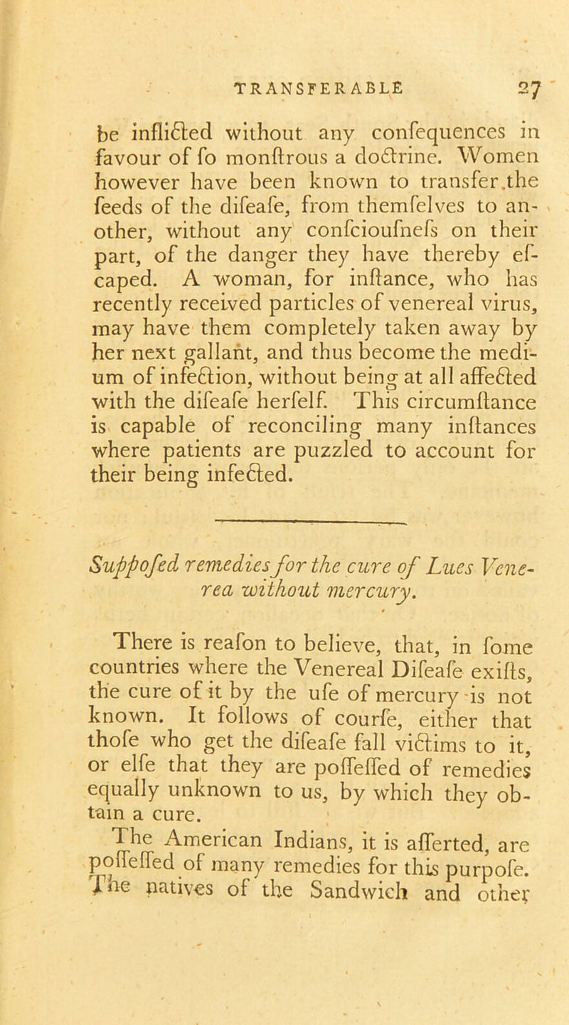 be infli&ed without any confequences in favour of fo monftrous a dodlrine. Women however have been known to transfer,the feeds of the difeafe, from themfelves to an- other, without any confcioufnefs on their part, of the danger they have thereby ef- caped. A woman, for inftance, who has recently received particles of venereal virus, may have them completely taken away by her next gallant, and thus become the medi- um of infection, without being at all affe&ed with the difeafe herfelf. This circumftance is capable of reconciling many inftances where patients are puzzled to account for their being infefted. Suppofed remediesfor the cure of Lues Vene- rea without mercury. There is reafon to believe, that, in fome countries where the Venereal Difeafe exifts, the cure of it by the ufe of mercury is not known. It follows of courfe, either that thofe who get the difeafe fall victims to it, or elfe that they are polfeffed of remedies equally unknown to us, by which they ob- tain a cure. The American Indians, it is aflerted, are pofleffed of many remedies for this purpofe. ine natives of the Sandwich and other