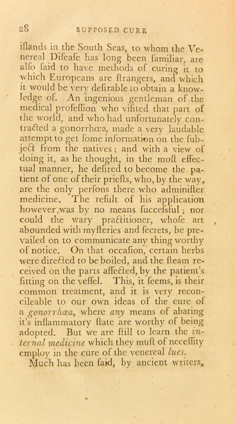SUPPOSED CURE iHands in the South Seas, to whom the Ve- nereal Difeafe has long been familiar, are alfo faid to have methods of curing it to which Europeans are Hrangers, and which it would be very defirable to obtain a know- ledge of. An ingenious gentleman of the medical profeflion who vifited that part of the world, and who had unfortunately con- traded a gonorrhcea, made a very laudable attempt to get fome information on the fub- jed from the natives ; and with a view of doing it, as he thought, in the moft effec- tual manner, he defired to become the pa- tient of one of their priefts, who, by the way, are the only perfons there who adminiffer medicine. The refult of his application however was by no means fuccefsful; nor could the wary praditioner, whofe art abounded with myfferies and fecrets, be pre- vailed on to communicate any thing worthy of notice. On that occafion, certain herbs were direded to be boiled, and the Hearn re- ceived on the parts affeded, by the patients fitting on the veffel. This, it feems, is their common treatment, and it is very recon- cileable to our own ideas of the cure of a gonorrhoea, where any means of abating it’s inflammatory flate are worthy of being adopted. But we are Hill to learn the in- ternal medicine which they muH of neceflity employ in the cure of the venereal lues. Much has been faid, by ancient writers.