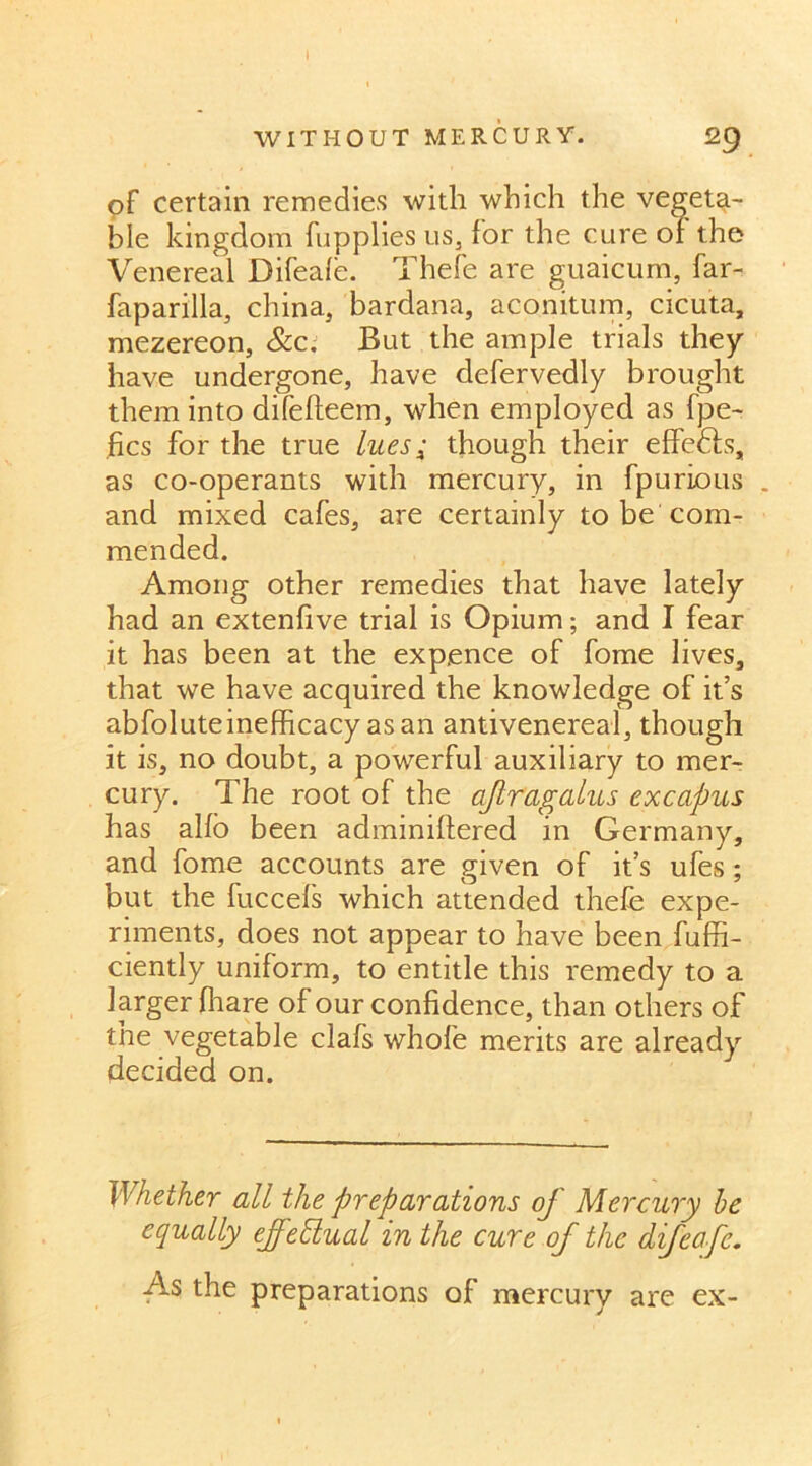 I WITHOUT MERCURY. 29 of certain remedies with which the vegeta- ble kingdom fupplies us, for the cure or the Venereal Difeafe. Thefe are guaicum, far- faparilla, china, bardana, aconitum, cicuta, mezereon, &c. But the ample trials they have undergone, have defervedly brought them into difefteem, when employed as fpe- fics for the true lues; though their effedfs, as co-operants with mercury, in fpurious . and mixed cafes, are certainly to be com- mended. Among other remedies that have lately had an extenfive trial is Opium; and I fear it has been at the expence of fome lives, that we have acquired the knowledge of it’s abfoluteinefficacy as an antivenereal, though it is, no doubt, a powerful auxiliary to mer- cury. The root of the afragalus excapus has alfo been adminiffered in Germany, and fome accounts are given of it’s ufes ; but the fuccefs which attended thefe expe- riments, does not appear to have been fuffi- ciently uniform, to entitle this remedy to a larger fhare of our confidence, than others of the vegetable clafs whole merits are already decided on. Whether all the preparations of Mercury be equally effectual in the cure of the difeafe. As the preparations of mercury are ex-