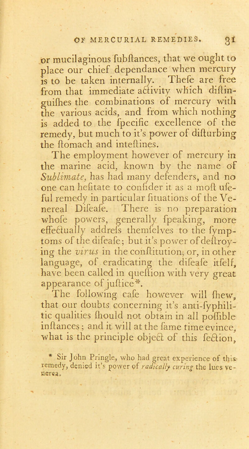 OF MERCURIAL REMEDIES. £1 or mucilaginous fubftances, that we ought to place our chief dependance when mercury is to be taken internally. Thefe are free from that immediate adivity which diftin- guifhes the combinations of mercury with the various acids, and from which nothing is added to the fpecific excellence of the remedy, but much to it’s power of difturbing the ftomach and inteftines. The employment however of mercury in the marine acid, known by the name of Sublimate, has had many defenders, and no one can hehtate to confider it as a moft ufe- ful remedy in particular fituations of the Ve- nereal Difeafe. There is no preparation whole powers, generally fpeaking, more effedually addrefs themfelves to the fymp- toms of the difeafe; but it’s power of deliroy- ing the virus in the conftitution, or, in other language, of eradicating the difeafe itfelf, have been called in queftion with very great appearance of juftice*. The following cafe however will drew, that our doubts concerning it’s anti-fyphili- tic qualities Ihould not obtain in all podible inftances; and it will at the fame time evince, what is the principle objed of this fedion, * Sir John Pringle, who had great experience of this- remedy, denied it’s power <?f radically curing the lues^ ve- nerea.