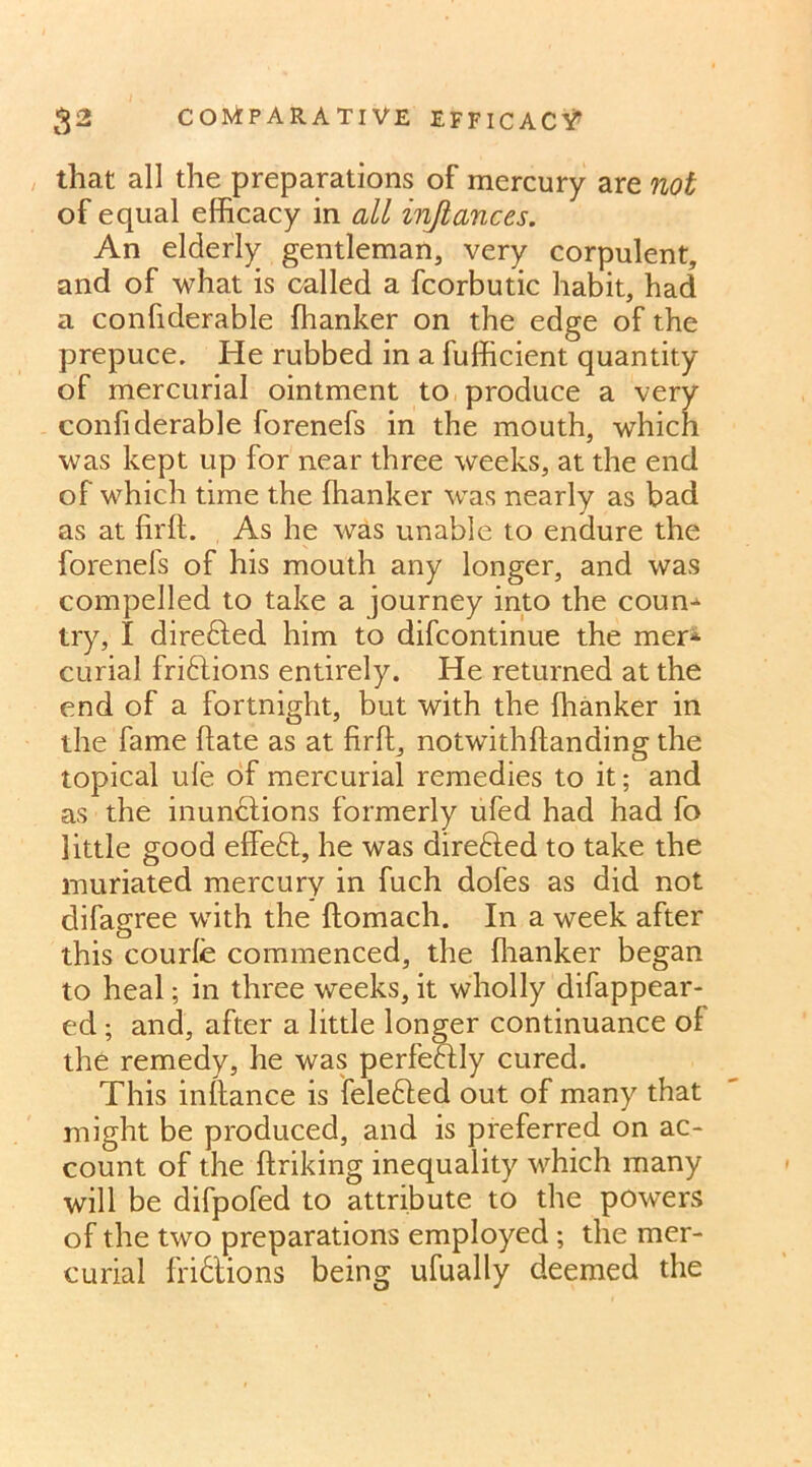 that all the preparations of mercury are not of equal efficacy in all injlances. An elderly gentleman, very corpulent, and of what is called a fcorbutic habit, had a confiderable ffianker on the edge of the prepuce. He rubbed in a fufficient quantity of mercurial ointment to produce a very confiderable forenefs in the mouth, which was kept up for near three weeks, at the end of which time the ffianker was nearly as bad as at firft. As he was unable to endure the forenefs of his mouth any longer, and was compelled to take a journey into the coun^ try, I directed him to difcontinue the mer* curial fridtions entirely. He returned at the end of a fortnight, but with the ffianker in the fame hate as at firft, notwithftanding the topical ule of mercurial remedies to it; and as the inunctions formerly ufed had had fo little good effedt, he was direfted to take the muriated mercury in fuch dofes as did not difagree with the ftomach. In a week after this courfe commenced, the fhanker began to heal; in three weeks, it wholly difappear- ed ; and, after a little longer continuance of the remedy, he was perfectly cured. This inflance is feledted out of many that might be produced, and is preferred on ac- count of the ftriking inequality which many will be difpofed to attribute to the powers of the two preparations employed ; the mer- curial fridtions being ufually deemed the