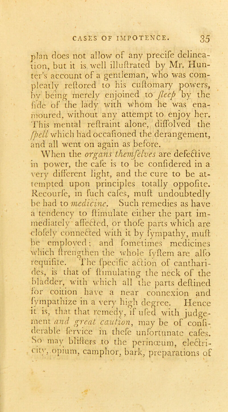 plan does not allow of any precife delinea- tion, but it is well illuftrated by Mr. Hun- ter’s account of a gentleman, who was com- pleatly reftored to his cuffomary powers, by being merely enjoined to Jleep by the fide of the lady with Whom he was ena- moured, without any attempt to enjoy her. This mental reflraint alone, diffolved the [pell which had occafioned the derangement, and all went on again as before. When the organs themfelves are defective in power, the cafe is to be conftdered in a very different light, and the cure to be at- tempted upon principles totally oppofite. Recourfe, in fuch cafes, muff undoubtedly be had to medicine. Such remedies as have a tendency to ftimulate either the part im- mediately affefted, or thole parts which are clofely conne&ed with it by fympathy, muff be employed; and fometimes medicines which ffrengthen the whole fyftem are alfo requilite. I he Ipecific abhon of canthari- des, is that ol ffimulating the neck of the bladder, with which all the parts deftined for coition have a near connexion and Sympathize in a very high degree. Hence it is, that that remedy, if ufed with judge- ment and great caution, may be of confi- derable fervice in thefe unfortunate cafes. So may blifte-rs to the perinocum, electri- cit}r, opium, camphor, bark, preparations of