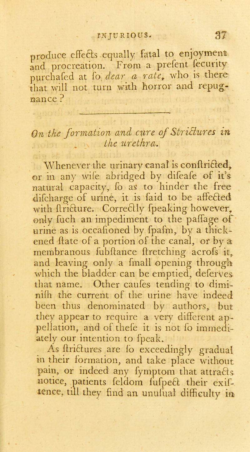 produce effects equally fatal to enjoyment and procreation. From a prefent fecurity purchafed at fo. dear a rate, who is there that will not turn with horror and repug- nance ? On the formation and cure of StriBures in the urethra. Whenever the urinary canal is conftrifted, or in any wife abridged by difeafe of it’s natural capacity, fo aS to hinder the free difcharge of urine, it is faid to be affedled with ftridture. Corredfly fpeaking however, only fuch an impediment to the paffage of urine as is occafioned by fpafm, by a thick- ened hate of a portion of the canal, or by a membranous fubftance ftretching acrofs it, and leaving only a final! opening through which the bladder can be emptied, deferves that name. Other caufes tending to dimi- nifh the current of the urine have indeed been thus denominated by authors, but they appear to require a very different ap- pellation, and of thefe it is not fo immedi- ately our intention to fpeak. As ftri&ures are fo exceedingly gradual in their formation, and take place without pain, or indeed any fymptom that attradls notice, patients felclom lufpedt their exif- ience, till they find an unufual difficulty in