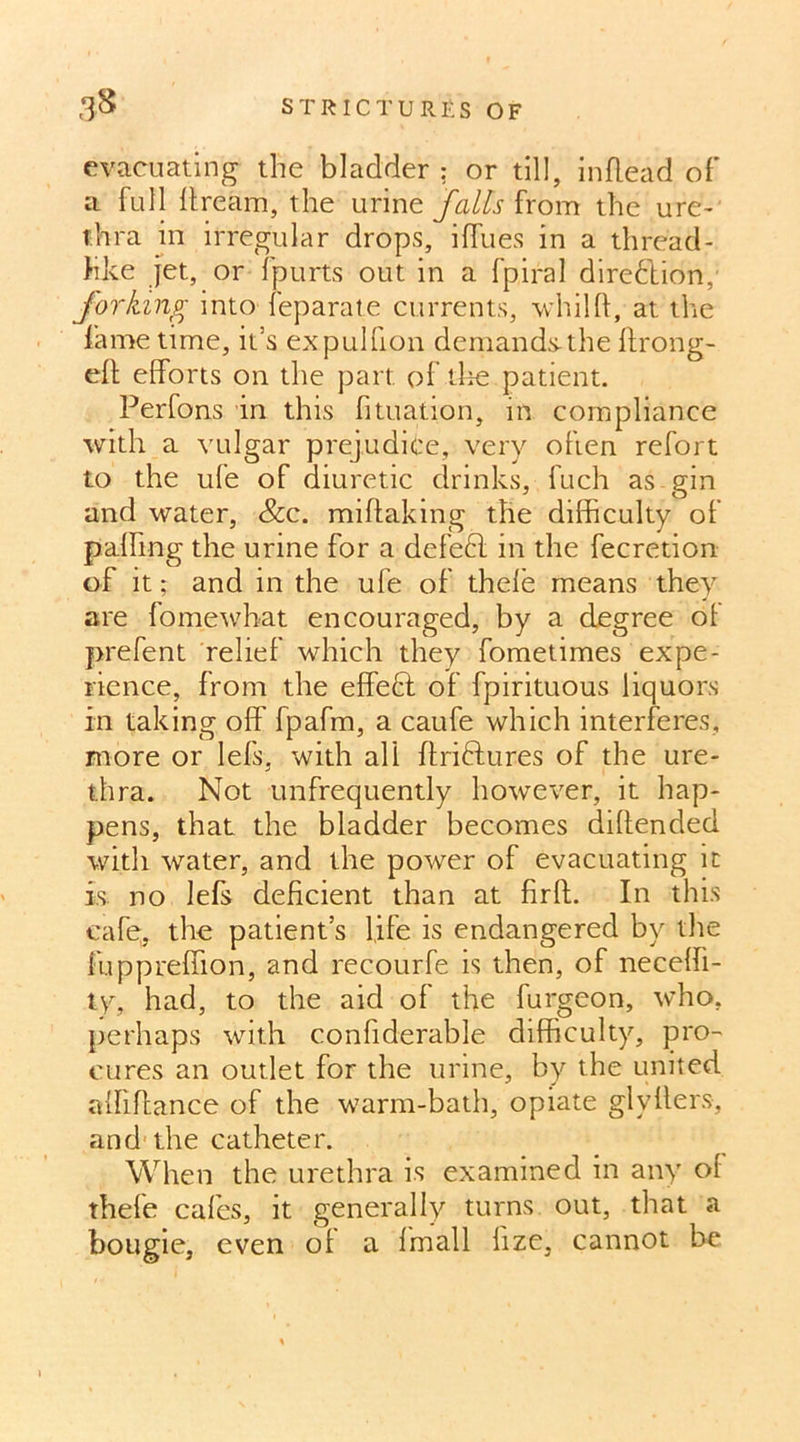 evacuating the bladder : or till, inflead of a full dream, the urine falls from the ure- thra in irregular drops, iffties in a thread- like jet, or fpurts out in a fpiral direction, forking into feparate currents, whilft, at the fame time, it’s expullion demands-the ffrong- eft efforts on the part of.the patient. Perfons in this fituation, in compliance with a vulgar prejudice, very often refort to the ufe of diuretic drinks, fuch as gin and water, &c. miftaking the difficulty of palling the urine for a defe6l in the fecretion of it; and in the ufe of thele means they are fomewhat encouraged, by a degree ol prefent relief which they fometimes expe- rience, from the effect of fpirituous liquors in taking off fpafm, a caufe which interferes, more or lefs, with all ftriftures of the ure- thra. Not unfrequently however, it hap- pens, that the bladder becomes diffended with water, and the power of evacuating it is no lefs deficient than at firft. In this cafe, the patient’s life is endangered by the fuppreffion, and recourfe is then, of neceffi- ty, had, to the aid of the furgeon, who, perhaps with conffderable difficulty, pro- cures an outlet for the urine, by the united alfiffance of the warm-bath, opiate glyffers, and the catheter. When the urethra is examined in any of thefe cafes, it generally turns, out, that a bougie, even ol a fmall hze, cannot be