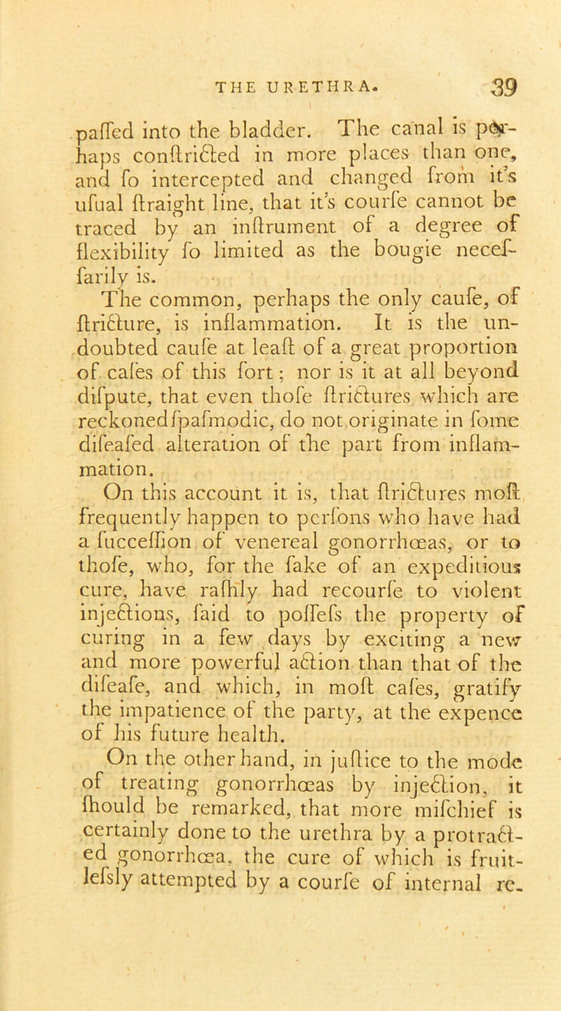 paded into the bladder. The canal is per- haps condrifted in more places than one, and fo intercepted and changed from it’s ufual draight line, that it’s courfe cannot be traced by an indrument of a degree of flexibility fo limited as the bougie necef- farily is. The common, perhaps the only caufe, of ft rift ure, is inflammation. It is the un- doubted caufe at lead of a great proportion of cafes of this fort; nor is it at all beyond difpute, that even thofe ftriftures which are reckonedfpafmodic, do not originate in fome difeafed alteration of the part from inflam- mation. On this account it is, that ftriftures mod; frequently happen to pcrfons who have had a fucceffion of venereal gonorrhoeas, or to thofe, who, for the fake of an expeditious cure, have rafhly had recourfe to violent injeftions, faid to poffefs the property of curing in a few days by exciting a new and more powerful aftion than that of the difeafe, and which, in mod cafes, gratify the impatience of the party, at the expence of his future health. On the other hand, in judice to the mode of treating gonorrhoeas by injeftion, it fhould be remarked, that more mifchief is certainly done to the urethra by a protraft- ed gonorrhoea, the cure of which is fruit- lefsly attempted by a courfe of internal re.
