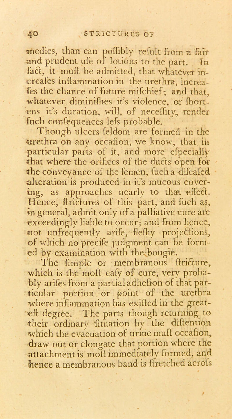 medies, than can poflibly refult from -a fair und prudent ufe of lotions to the part. In faff, it muff be admitted, that whatever in- creafes inflammation in the urethra, increa- fes the chance of future mifchief; and that, whatever diminifhes it’s violence, or fhort- ens it’s duration, will, of neceflity, -render fuch confequences lefs probable. Though ulcers feldom are formed in the urethra on any occasion, we know, that in particular parts of it, and more efpecially that where the orifices of the duffs open for the conveyance of the femen, fuch a difeafed. alteration is produced in it’s mucous cover- ing, as approaches nearly to that effefl. Hence, ftriffures of this part, and fuch as, in general, admit only of a palliative cure are exceedingly liable to occur; and from hence, not unfrequently a rife, flefhy projections, of which no precife judgment can be form- ed by examination with the<bougie. The Ample or membranous ftricture, which is the moft eafy of cure, very proba- bly arifes from a partial adhefion of that par- ticular portion or point of the urethra where inflammation has exifled in the great- eft degree. The parts though returning to their ordinary Atuation by the diftention which the evacuation of urine rauft occaflon, draw out or elongate that portion where the attachment is moft immediately formed, and hence a membranous band is ftretchcd acrofs