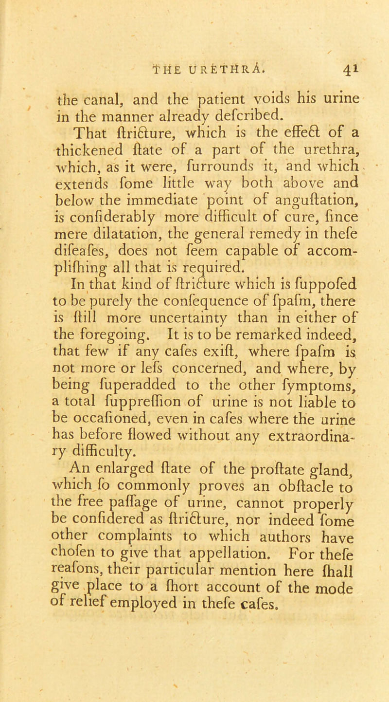 the canal, and the patient voids his urine in the manner already defcribed. That ftri&ure, which is the effe6t of a thickened ftate of a part of the urethra, which, as it were, furrounds it, and which extends fome little way both above and below the immediate point of anguftation, is confiderably more difficult of cure, fince mere dilatation, the general remedy in thefe difeafes, does not feem capable of accom- pliffiing all that is required. In that kind of ftriclure which is fuppofed to be purely the confequence of fpafm, there is hill more uncertainty than in either of the foregoing. It is to be remarked indeed, that few if any cafes exift, where fpafm is not more or lefs concerned, and where, by being fuperadded to the other fymptoms, a total fuppreffion of urine is not liable to be occafioned, even in cafes where the urine has before flowed without any extraordina- ry difficulty. An enlarged Hate of the proftate gland, which fo commonly proves an obftacle to the free paffage of urine, cannot properly be confidered as ftrifture, nor indeed fome other complaints to which authors have chofen to give that appellation. For thefe reafons, their particular mention here ffiall give place to a ffiort account of the mode of relief employed in thefe cafes.